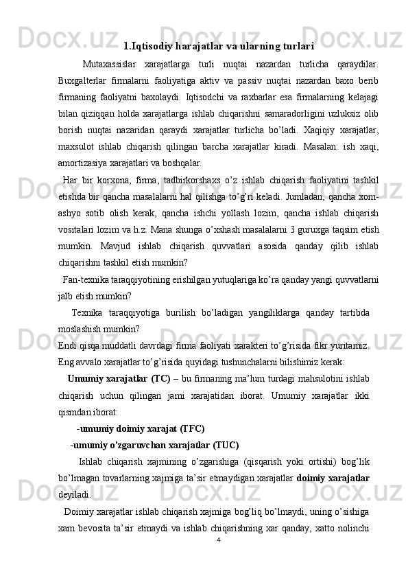 1.Iqtisodiy harajatlar va ularning turlari
Mutaxassislar   xarajatlarga   turli   nuqtai   nazardan   turlicha   qaraydilar.
Buxgalterlar   firmalarni   faoliyatiga   aktiv   va   passiv   nuqtai   nazardan   baxo   berib
firmaning   faoliyatni   baxolaydi.   Iqtisodchi   va   raxbarlar   esa   firmalarning   kelajagi
bilan   qiziqqan   holda   xarajatlarga   ishlab   chiqarishni   samaradorligini   uzluksiz   olib
borish   nuqtai   nazaridan   qaraydi   xarajatlar   turlicha   bo’ladi.   Xaqiqiy   xarajatlar,
maxsulot   ishlab   chiqarish   qilingan   barcha   xarajatlar   kiradi.   Masalan:   ish   xaqi,
amortizasiya xarajatlari va boshqalar. 
  Har   bir   kor х ona,   firma,   tadbirkorsha х s   o’z   ishlab   chiqarish   faoliyatini   tashkil
etishda bir qancha masalalarni  hal qilishga to’g’ri keladi. Jumladan, qancha xom-
ashyo   sotib   olish   kerak,   qancha   ishchi   yollash   lozim,   qancha   ishlab   chiqarish
vositalari lozim va h.z. Mana shunga o’ х shash masalalarni 3 guru х ga taqsim etish
mumkin.   Mavjud   ishlab   chiqarish   quvvatlari   asosida   qanday   qilib   ishlab
chiqarishni tashkil etish mumkin? 
  Fan-te х nika taraqqiyotining erishilgan yutuqlariga ko’ra qanday yangi quvvatlarni
jalb etish mumkin? 
    Te х nika   taraqqiyotiga   burilish   bo’ladigan   yangiliklarga   qanday   tartibda
moslashish mumkin? 
Endi qisqa muddatli davrdagi firma faoliyati  х arakteri to’g’risida fikr yuritamiz.
Eng avvalo  х arajatlar to’g’risida quyidagi tushunchalarni bilishimiz kerak: 
      Umumiy   х arajatlar (TC)   – bu firmaning ma’lum turdagi mahsulotini ishlab
chiqarish   uchun   qilingan   jami   х arajatidan   iborat.   Umumiy   х arajatlar   ikki
qismdan iborat:       
-umumiy doimiy  х arajat (TFC) 
     -umumiy o’zgaruvchan  х arajatlar (TUC) 
        Ishlab   chiqarish   xajmining   o’zgarishiga   (qisqarish   yoki   ortishi)   bog’lik
bo’lmagan tovarlarning xajmiga ta’sir etmaydigan xarajatlar   doimiy xarajatlar
deyiladi. 
   Doimiy xarajatlar ishlab chiqarish xajmiga bog’liq bo’lmaydi, uning o’sishiga
xam   bevosita   ta’sir   etmaydi   va   ishlab   chiqarishning   xar   qanday,   xatto   nolinchi
4