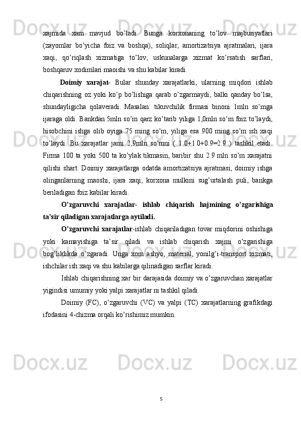 xajmida   xam   mavjud   bo’ladi.   Bunga   korxonaning   to’lov   majburiyatlari
(zayomlar   bo’yicha   foiz   va   boshqa),   soliqlar,   amortizatsiya   ajratmalari,   ijara
xaqi,   qo’riqlash   xizmatiga   to’lov,   uskunalarga   xizmat   ko’rsatish   sarflari,
boshqaruv xodimlari maoishi va shu kabilar kiradi. 
        Doimiy   xarajat-   Bular   shunday   xarajatlarki,   ularning   miqdori   ishlab
chiqarishning   oz   yoki   ko’p   bo’lishiga   qarab   o’zgarmaydi,   balki   qanday   bo’lsa,
shundayligicha   qolaveradi.   Masalan:   tikuvchilik   firmasi   binoni   1mln   so’mga
ijaraga oldi. Bankdan 5mln so’m qarz ko’tarib yiliga 1,0mln so’m foiz to’laydi,
hisobchini   ishga   olib   oyiga   75   ming   so’m,   yiliga   esa   900   ming   so’m   ish   xaqi
to’laydi.   Bu   xarajatlar   jami   2,9mln   so’mni   (   1.0+1.0+0.9=2.9   )   tashkil   etadi.
Firma   100  ta   yoki   500   ta  ko’ylak  tikmasin,   baribir   shu   2.9  mln   so’m   xarajatni
qilishi   shart.   Doimiy   xarajatlarga   odatda   amortizatsiya   ajratmasi,   doimiy   ishga
olinganlarning   maoshi,   ijara   xaqi,   korxona   mulkini   sug’urtalash   puli,   bankga
beriladigan foiz kabilar kiradi. 
O’zgaruvchi   xarajatlar-   ishlab   chiqarish   hajmining   o’zgarishiga
ta’sir qiladigan xarajatlarga aytiladi.  
O’zgaruvchi   xarajatlar -ishlab   chiqariladigan   tovar   miqdorini   oshishiga
yoki   kamayishiga   ta’sir   qiladi   va   ishlab   chiqarish   xajmi   o’zgarishiga
bog’liklikda   o’zgaradi.   Unga   xom   ashyo,   material,   yonilg’i-transport   xizmati,
ishchilar ish xaqi va shu kabilarga qilinadigan sarflar kiradi. 
Ishlab chiqarishning xar bir darajasida doimiy va o’zgaruvchan xarajatlar
yigindisi umumiy yoki yalpi xarajatlar   ni tashkil qiladi. 
Doimiy   (FC),   o’zgaruvchi   (VC)   va   yalpi   (TC)   xarajatlarning   grafikdagi
ifodasini 4-chizma orqali ko’rishimiz mumkin. 
5 