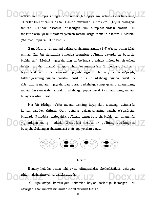 o‘tkazilgan   olimpiadaning   III-bosqichida   (biologiya   fani   uchun)   49   nafar   9-sinf,
71 nafar 10-sinf hamda 64 ta 11-sinf o‘quvchilari ishtirok etdi. Quyida biologiya
fanidan   9-sinflar   o‘rtasida   o‘tkazilgan   fan   olimpiadalaridagi   yozma   ish
topshiriqlarini ya’ni masalarni yechish metodikasiga to‘xtalib o‘tamiz. 1-Masala:
(9-sinf–olimpiada. III bosqichi). 
S-moddasi to‘rtta mutant bakteriya shtammlarining (1-4) o‘sishi uchun talab
qilinadi   (har   bir   shtammda   S-modda   biosintezi   yo‘lining   qaysidir   bir   bosqichi
bloklangan).   Mutant   hujayralarning   oz   bo‘lsada   o‘sishiga   imkon   berish   uchun
to‘rtta   idishda   minimal   ozuqa   muhiti   (oz   miqdordagi   S   modda   qo‘shilgan)
tayyorlandi.   a   idishda   1-mutant   hujayralar   agarning   butun   yuzasida   ko‘payib,
bakteriyalarning   yupqa   qavatini   hosil   qildi.   b   idishdagi   yupqa   qavat   2-
shtammning mutant hujayralaridan iborat. c idishdagi yupqa qavat 3-shtammning
mutant   hujayralaridan   iborat.   d   idishdagi   yupqa   qavat   4-   shtammning   mutant
hujayralaridan iborat. 
Har   bir   idishga   to‘rtta   mutant   turining   hujayralari   rasmdagi   doiralarda
ko‘rsatilganidek   ekilgan.   Qora   doiralar   bakteriyalarning   yaxshi   o‘sganligini
bildiradi. S-moddasi  metobalitik yo‘lining oxirgi bosqichi  bloklangan shtammda
yig‘iladigan   oraliq   moddalar   S-moddasi   metobalitik   yo‘lining   boshlang‘ich
bosqichi bloklangan shtammlarni o‘sishiga yordam beradi.
1-rasm
Bunday   holatlar   uchun   ishtirokchi   olimpiadadan   chetlashtiriladi,   bajargan
ishlari tekshirilmaydi va baholanmaydi.
22.   Apellatsiya   komissiyasi   hakamlar   hay’ati   tarkibiga   kirmagan   uch
nafargacha fan mutaxassislaridan iborat tarkibda tuziladi.
11