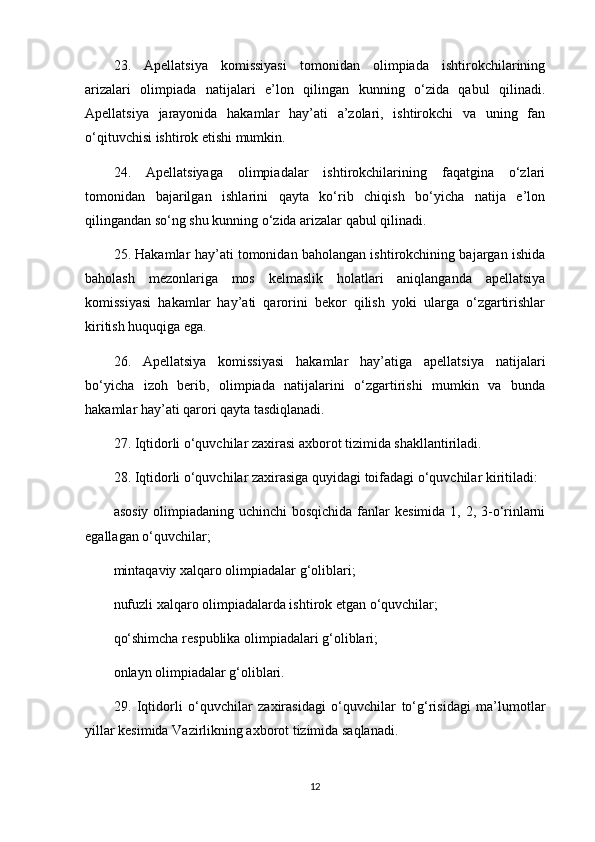 23.   Apellatsiya   komissiyasi   tomonidan   olimpiada   ishtirokchilarining
arizalari   olimpiada   natijalari   e’lon   qilingan   kunning   o‘zida   qabul   qilinadi.
Apellatsiya   jarayonida   hakamlar   hay’ati   a’zolari,   ishtirokchi   va   uning   fan
o‘qituvchisi ishtirok etishi mumkin. 
24.   Apellatsiyaga   olimpiadalar   ishtirokchilarining   faqatgina   o‘zlari
tomonidan   bajarilgan   ishlarini   qayta   ko‘rib   chiqish   bo‘yicha   natija   e’lon
qilingandan so‘ng shu kunning o‘zida arizalar qabul qilinadi. 
25. Hakamlar hay’ati tomonidan baholangan ishtirokchining bajargan ishida
baholash   mezonlariga   mos   kelmaslik   holatlari   aniqlanganda   apellatsiya
komissiyasi   hakamlar   hay’ati   qarorini   bekor   qilish   yoki   ularga   o‘zgartirishlar
kiritish huquqiga ega.
26.   Apellatsiya   komissiyasi   hakamlar   hay’atiga   apellatsiya   natijalari
bo‘yicha   izoh   berib,   olimpiada   natijalarini   o‘zgartirishi   mumkin   va   bunda
hakamlar hay’ati qarori qayta tasdiqlanadi. 
27. Iqtidorli o‘quvchilar zaxirasi axborot tizimida shakllantiriladi. 
28. Iqtidorli o‘quvchilar zaxirasiga quyidagi toifadagi o‘quvchilar kiritiladi:
asosiy olimpiadaning uchinchi bosqichida  fanlar  kesimida 1, 2, 3-o‘rinlarni
egallagan o‘quvchilar;
mintaqaviy xalqaro olimpiadalar g‘oliblari;
nufuzli xalqaro olimpiadalarda ishtirok etgan o‘quvchilar;
qo‘shimcha respublika olimpiadalari g‘oliblari;
onlayn olimpiadalar g‘oliblari.
29.   Iqtidorli   o‘quvchilar   zaxirasidagi   o‘quvchilar   to‘g‘risidagi   ma’lumotlar
yillar kesimida Vazirlikning axborot tizimida saqlanadi.
12