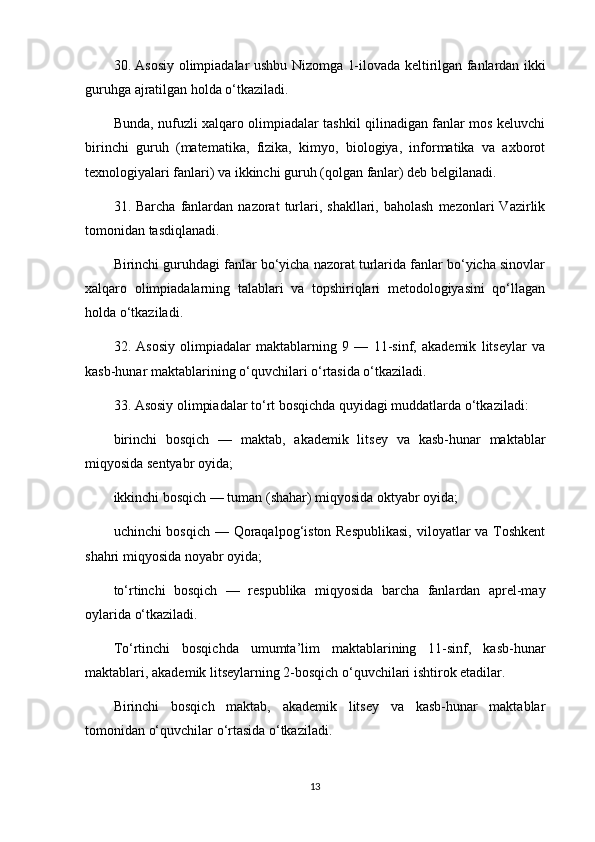 30. Asosiy olimpiadalar ushbu Nizomga   1-ilovada   keltirilgan fanlardan ikki
guruhga ajratilgan holda o‘tkaziladi.
Bunda, nufuzli xalqaro olimpiadalar tashkil qilinadigan fanlar mos keluvchi
birinchi   guruh   (matematika,   fizika,   kimyo,   biologiya,   informatika   va   axborot
texnologiyalari fanlari) va ikkinchi guruh (qolgan fanlar) deb belgilanadi.
31.  Barcha  fanlardan  nazorat   turlari,  shakllari,  baholash   mezonlari   Vazirlik
tomonidan tasdiqlanadi.
Birinchi guruhdagi fanlar bo‘yicha nazorat turlarida fanlar bo‘yicha sinovlar
xalqaro   olimpiadalarning   talablari   va   topshiriqlari   metodologiyasini   qo‘llagan
holda o‘tkaziladi.
32.   Asosiy   olimpiadalar   maktablarning   9   —   11-sinf,   akademik   litseylar   va
kasb-hunar maktablarining o‘quvchilari o‘rtasida o‘tkaziladi.
33. Asosiy olimpiadalar to‘rt bosqichda quyidagi muddatlarda o‘tkaziladi:
birinchi   bosqich   —   maktab,   akademik   litsey   va   kasb-hunar   maktablar
miqyosida sentyabr oyida;
ikkinchi bosqich — tuman (shahar) miqyosida oktyabr oyida;
uchinchi bosqich — Qoraqalpog‘iston Respublikasi,  viloyatlar  va Toshkent
shahri miqyosida noyabr oyida;
to‘rtinchi   bosqich   —   respublika   miqyosida   barcha   fanlardan   aprel-may
oylarida o‘tkaziladi.
To‘rtinchi   bosqichda   umumta’lim   maktablarining   11-sinf,   kasb-hunar
maktablari, akademik litseylarning 2-bosqich o‘quvchilari ishtirok etadilar.
Birinchi   bosqich   maktab,   akademik   litsey   va   kasb-hunar   maktablar
tomonidan o‘quvchilar o‘rtasida o‘tkaziladi.
13