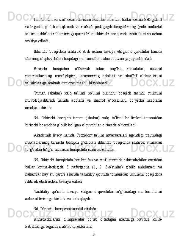 Har bir fan va sinf kesimida ishtirokchilar orasidan ballar ketma-ketligida 3
nafargacha   g‘olib   aniqlanadi   va   maktab   pedagogik   kengashining   (yoki   nodavlat
ta’lim tashkiloti rahbarining) qarori bilan ikkinchi bosqichda ishtirok etish uchun
tavsiya etiladi.
Ikkinchi   bosqichda   ishtirok   etish   uchun   tavsiya   etilgan   o‘quvchilar   hamda
ularning o‘qituvchilari haqidagi ma’lumotlar axborot tizimiga joylashtiriladi.
Birinchi   bosqichni   o‘tkazish   bilan   bog‘liq   masalalar,   nazorat
materiallarining   maxfiyligini,   jarayonning   adolatli   va   shaffof   o‘tkazilishini
ta’minlashga maktab direktori mas’ul hisoblanadi. 
Tuman   (shahar)   xalq   ta’limi   bo‘limi   birinchi   bosqich   tashkil   etilishini
muvofiqlashtiradi   hamda   adolatli   va   shaffof   o‘tkazilishi   bo‘yicha   nazoratni
amalga oshiradi. 
34.   Ikkinchi   bosqich   tuman   (shahar)   xalq   ta’limi   bo‘limlari   tomonidan
birinchi bosqichda g‘olib bo‘lgan o‘quvchilar o‘rtasida o‘tkaziladi.
Akademik   litsey   hamda   Prezident   ta’lim   muassasalari   agentligi   tizimidagi
maktablarning   birinchi   bosqich   g‘oliblari   ikkinchi   bosqichda   ishtirok   etmasdan
to‘g‘ridan to‘g‘ri uchinchi bosqichda ishtirok etadilar.
35.   Ikkinchi   bosqichda   har   bir   fan   va   sinf   kesimida   ishtirokchilar   orasidan
ballar   ketma-ketligida   3   nafargacha   (1,   2,   3-o‘rinlar)   g‘olib   aniqlanadi   va
hakamlar hay’ati  qarori asosida tashkiliy qo‘mita tomonidan uchinchi bosqichda
ishtirok etish uchun tavsiya etiladi. 
Tashkiliy   qo‘mita   tavsiya   etilgan   o‘quvchilar   to‘g‘risidagi   ma’lumotlarni
axborot tizimiga kiritadi va tasdiqlaydi.
36. Ikkinchi bosqichni tashkil etishda:
ishtirokchilarini   olimpiadalar   bo‘lib   o‘tadigan   manzilga   xavfsiz   kelib-
ketishlariga tegishli maktab direktorlari;
14