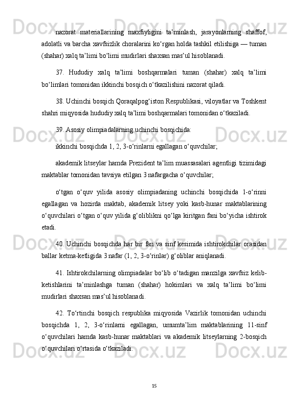 nazorat   materiallarining   maxfiyligini   ta’minlash,   jarayonlarning   shaffof,
adolatli va barcha xavfsizlik choralarini ko‘rgan holda tashkil etilishiga — tuman
(shahar) xalq ta’limi bo‘limi mudirlari shaxsan mas’ul hisoblanadi.
37.   Hududiy   xalq   ta’limi   boshqarmalari   tuman   (shahar)   xalq   ta’limi
bo‘limlari tomonidan ikkinchi bosqich o‘tkazilishini nazorat qiladi.
38. Uchinchi bosqich Qoraqalpog‘iston Respublikasi, viloyatlar va Toshkent
shahri miqyosida hududiy xalq ta’limi boshqarmalari tomonidan o‘tkaziladi.
39. Asosiy olimpiadalarning uchinchi bosqichida:
ikkinchi bosqichda 1, 2, 3-o‘rinlarni egallagan o‘quvchilar;
akademik litseylar hamda Prezident ta’lim muassasalari agentligi tizimidagi
maktablar tomonidan tavsiya etilgan 3 nafargacha o‘quvchilar;
o‘tgan   o‘quv   yilida   asosiy   olimpiadaning   uchinchi   bosqichida   1-o‘rinni
egallagan   va   hozirda   maktab,   akademik   litsey   yoki   kasb-hunar   maktablarining
o‘quvchilari o‘tgan o‘quv yilida g‘oliblikni qo‘lga kiritgan fani bo‘yicha ishtirok
etadi. 
40. Uchinchi  bosqichda har  bir  fan va sinf  kesimida ishtirokchilar orasidan
ballar ketma-ketligida 3 nafar (1, 2, 3-o‘rinlar) g‘oliblar aniqlanadi. 
41. Ishtirokchilarning olimpiadalar bo‘lib o‘tadigan manzilga xavfsiz kelib-
ketishlarini   ta’minlashga   tuman   (shahar)   hokimlari   va   xalq   ta’limi   bo‘limi
mudirlari shaxsan mas’ul hisoblanadi. 
42.   To‘rtinchi   bosqich   respublika   miqyosida   Vazirlik   tomonidan   uchinchi
bosqichda   1,   2,   3-o‘rinlarni   egallagan,   umumta’lim   maktablarining   11-sinf
o‘quvchilari   hamda   kasb-hunar   maktablari   va   akademik   litseylarning   2-bosqich
o‘quvchilari o‘rtasida o‘tkaziladi.
15