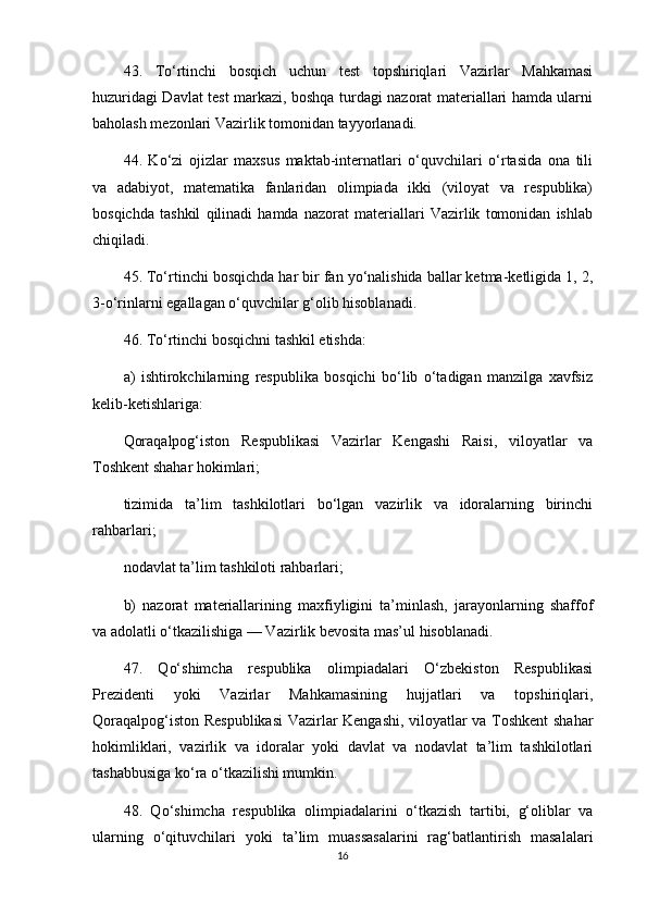 43.   To‘rtinchi   bosqich   uchun   test   topshiriqlari   Vazirlar   Mahkamasi
huzuridagi Davlat test markazi, boshqa turdagi nazorat materiallari hamda ularni
baholash mezonlari Vazirlik tomonidan tayyorlanadi.
44.   Ko‘zi   ojizlar   maxsus   maktab-internatlari   o‘quvchilari   o‘rtasida   ona   tili
va   adabiyot,   matematika   fanlaridan   olimpiada   ikki   (viloyat   va   respublika)
bosqichda   tashkil   qilinadi   hamda   nazorat   materiallari   Vazirlik   tomonidan   ishlab
chiqiladi.
45. To‘rtinchi bosqichda har bir fan yo‘nalishida ballar ketma-ketligida 1, 2,
3-o‘rinlarni egallagan o‘quvchilar g‘olib hisoblanadi.
46. To‘rtinchi bosqichni tashkil etishda:
a)   ishtirokchilarning   respublika   bosqichi   bo‘lib   o‘tadigan   manzilga   xavfsiz
kelib-ketishlariga:
Qoraqalpog‘iston   Respublikasi   Vazirlar   Kengashi   Raisi,   viloyatlar   va
Toshkent shahar hokimlari;
tizimida   ta’lim   tashkilotlari   bo‘lgan   vazirlik   va   idoralarning   birinchi
rahbarlari;
nodavlat ta’lim tashkiloti rahbarlari;
b)   nazorat   materiallarining   maxfiyligini   ta’minlash,   jarayonlarning   shaffof
va adolatli o‘tkazilishiga — Vazirlik bevosita mas’ul hisoblanadi.
47.   Qo‘shimcha   respublika   olimpiadalari   O‘zbekiston   Respublikasi
Prezidenti   yoki   Vazirlar   Mahkamasining   hujjatlari   va   topshiriqlari,
Qoraqalpog‘iston Respublikasi  Vazirlar Kengashi, viloyatlar va Toshkent shahar
hokimliklari,   vazirlik   va   idoralar   yoki   davlat   va   nodavlat   ta’lim   tashkilotlari
tashabbusiga ko‘ra o‘tkazilishi mumkin.
48.   Qo‘shimcha   respublika   olimpiadalarini   o‘tkazish   tartibi,   g‘oliblar   va
ularning   o‘qituvchilari   yoki   ta’lim   muassasalarini   rag‘batlantirish   masalalari
16
