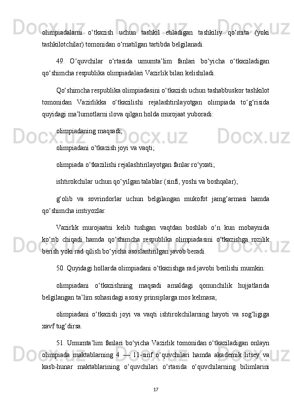 olimpiadalarni   o‘tkazish   uchun   tashkil   etiladigan   tashkiliy   qo‘mita   (yoki
tashkilotchilar) tomonidan o‘rnatilgan tartibda belgilanadi.
49.   O‘quvchilar   o‘rtasida   umumta’lim   fanlari   bo‘yicha   o‘tkaziladigan
qo‘shimcha respublika olimpiadalari Vazirlik bilan kelishiladi.
Qo‘shimcha respublika olimpiadasini o‘tkazish uchun tashabbuskor tashkilot
tomonidan   Vazirlikka   o‘tkazilishi   rejalashtirilayotgan   olimpiada   to‘g‘risida
quyidagi ma’lumotlarni ilova qilgan holda murojaat yuboradi:
olimpiadaning maqsadi;
olimpiadani o‘tkazish joyi va vaqti;
olimpiada o‘tkazilishi rejalashtirilayotgan fanlar ro‘yxati;
ishtirokchilar uchun qo‘yilgan talablar (sinfi, yoshi va boshqalar);
g‘olib   va   sovrindorlar   uchun   belgilangan   mukofot   jamg‘armasi   hamda
qo‘shimcha imtiyozlar.
Vazirlik   murojaatni   kelib   tushgan   vaqtdan   boshlab   o‘n   kun   mobaynida
ko‘rib   chiqadi   hamda   qo‘shimcha   respublika   olimpiadasini   o‘tkazishga   rozilik
berish yoki rad qilish bo‘yicha asoslantirilgan javob beradi.
50. Quyidagi hollarda olimpiadani o‘tkazishga rad javobi berilishi mumkin:
olimpiadani   o‘tkazishning   maqsadi   amaldagi   qonunchilik   hujjatlarida
belgilangan ta’lim sohasidagi asosiy prinsiplarga mos kelmasa;
olimpiadani   o‘tkazish   joyi   va   vaqti   ishtirokchilarning   hayoti   va   sog‘ligiga
xavf tug‘dirsa.
51. Umumta’lim fanlari bo‘yicha Vazirlik tomonidan o‘tkaziladigan onlayn
olimpiada   maktablarning   4   —   11-sinf   o‘quvchilari   hamda   akademik   litsey   va
kasb-hunar   maktablarining   o‘quvchilari   o‘rtasida   o‘quvchilarning   bilimlarini
17