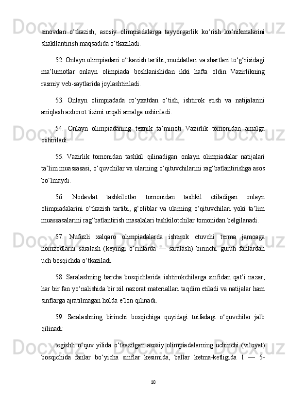 sinovdan   o‘tkazish,   asosiy   olimpiadalarga   tayyorgarlik   ko‘rish   ko‘nikmalarini
shakllantirish maqsadida o‘tkaziladi. 
52. Onlayn olimpiadani o‘tkazish tartibi, muddatlari va shartlari to‘g‘risidagi
ma’lumotlar   onlayn   olimpiada   boshlanishidan   ikki   hafta   oldin   Vazirlikning
rasmiy veb-saytlarida joylashtiriladi. 
53.   Onlayn   olimpiadada   ro‘yxatdan   o‘tish,   ishtirok   etish   va   natijalarini
aniqlash axborot tizimi orqali amalga oshiriladi. 
54.   Onlayn   olimpiadaning   texnik   ta’minoti   Vazirlik   tomonidan   amalga
oshiriladi.
55.   Vazirlik   tomonidan   tashkil   qilinadigan   onlayn   olimpiadalar   natijalari
ta’lim muassasasi, o‘quvchilar va ularning o‘qituvchilarini rag‘batlantirishga asos
bo‘lmaydi. 
56.   Nodavlat   tashkilotlar   tomonidan   tashkil   etiladigan   onlayn
olimpiadalarini   o‘tkazish   tartibi,   g‘oliblar   va   ularning   o‘qituvchilari   yoki   ta’lim
muassasalarini rag‘batlantirish masalalari tashkilotchilar tomonidan belgilanadi.
57.   Nufuzli   xalqaro   olimpiadalarda   ishtirok   etuvchi   terma   jamoaga
nomzodlarni   saralash   (keyingi   o‘rinlarda   —   saralash)   birinchi   guruh   fanlardan
uch bosqichda o‘tkaziladi.
58.   Saralashning   barcha   bosqichlarida   ishtirokchilarga   sinfidan   qat’i   nazar,
har bir fan yo‘nalishida bir xil nazorat materiallari taqdim etiladi va natijalar ham
sinflarga ajratilmagan holda e’lon qilinadi. 
59.   Saralashning   birinchi   bosqichiga   quyidagi   toifadagi   o‘quvchilar   jalb
qilinadi:
tegishli   o‘quv   yilida   o‘tkazilgan   asosiy   olimpiadalarning   uchinchi   (viloyat)
bosqichida   fanlar   bo‘yicha   sinflar   kesimida,   ballar   ketma-ketligida   1   —   5-
18