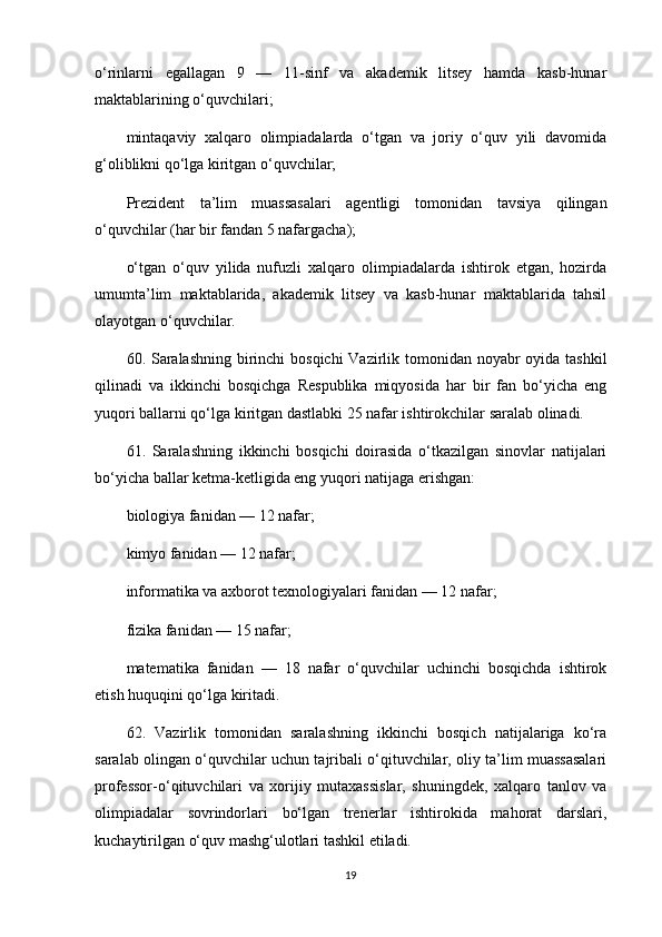 o‘rinlarni   egallagan   9   —   11-sinf   va   akademik   litsey   hamda   kasb-hunar
maktablarining o‘quvchilari;
mintaqaviy   xalqaro   olimpiadalarda   o‘tgan   va   joriy   o‘quv   yili   davomida
g‘oliblikni qo‘lga kiritgan o‘quvchilar;
Prezident   ta’lim   muassasalari   agentligi   tomonidan   tavsiya   qilingan
o‘quvchilar (har bir fandan 5 nafargacha);
o‘tgan   o‘quv   yilida   nufuzli   xalqaro   olimpiadalarda   ishtirok   etgan,   hozirda
umumta’lim   maktablarida,   akademik   litsey   va   kasb-hunar   maktablarida   tahsil
olayotgan o‘quvchilar.
60. Saralashning  birinchi  bosqichi  Vazirlik tomonidan noyabr  oyida tashkil
qilinadi   va   ikkinchi   bosqichga   Respublika   miqyosida   har   bir   fan   bo‘yicha   eng
yuqori ballarni qo‘lga kiritgan dastlabki 25 nafar ishtirokchilar saralab olinadi.
61.   Saralashning   ikkinchi   bosqichi   doirasida   o‘tkazilgan   sinovlar   natijalari
bo‘yicha ballar ketma-ketligida eng yuqori natijaga erishgan:
biologiya fanidan — 12 nafar;
kimyo fanidan — 12 nafar;
informatika va axborot texnologiyalari fanidan — 12 nafar;
fizika fanidan — 15 nafar;
matematika   fanidan   —   18   nafar   o‘quvchilar   uchinchi   bosqichda   ishtirok
etish huquqini qo‘lga kiritadi. 
62.   Vazirlik   tomonidan   saralashning   ikkinchi   bosqich   natijalariga   ko‘ra
saralab olingan o‘quvchilar uchun tajribali o‘qituvchilar, oliy ta’lim muassasalari
professor-o‘qituvchilari   va   xorijiy   mutaxassislar,   shuningdek,   xalqaro   tanlov   va
olimpiadalar   sovrindorlari   bo‘lgan   trenerlar   ishtirokida   mahorat   darslari,
kuchaytirilgan o‘quv mashg‘ulotlari tashkil etiladi.
19