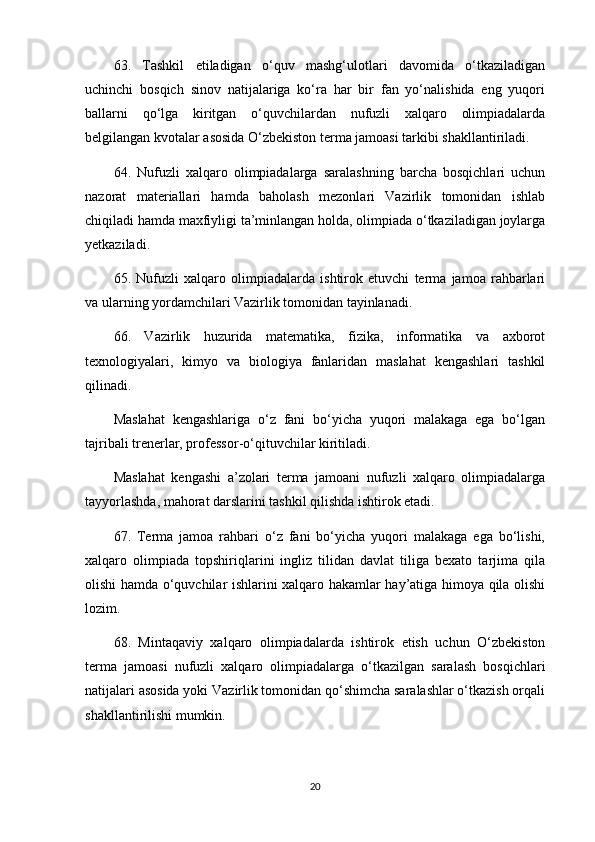 63.   Tashkil   etiladigan   o‘quv   mashg‘ulotlari   davomida   o‘tkaziladigan
uchinchi   bosqich   sinov   natijalariga   ko‘ra   har   bir   fan   yo‘nalishida   eng   yuqori
ballarni   qo‘lga   kiritgan   o‘quvchilardan   nufuzli   xalqaro   olimpiadalarda
belgilangan kvotalar asosida O‘zbekiston terma jamoasi tarkibi shakllantiriladi.
64.   Nufuzli   xalqaro   olimpiadalarga   saralashning   barcha   bosqichlari   uchun
nazorat   materiallari   hamda   baholash   mezonlari   Vazirlik   tomonidan   ishlab
chiqiladi hamda maxfiyligi ta’minlangan holda, olimpiada o‘tkaziladigan joylarga
yetkaziladi. 
65.   Nufuzli   xalqaro   olimpiadalarda   ishtirok   etuvchi   terma   jamoa   rahbarlari
va ularning yordamchilari Vazirlik tomonidan tayinlanadi.
66.   Vazirlik   huzurida   matematika,   fizika,   informatika   va   axborot
texnologiyalari,   kimyo   va   biologiya   fanlaridan   maslahat   kengashlari   tashkil
qilinadi. 
Maslahat   kengashlariga   o‘z   fani   bo‘yicha   yuqori   malakaga   ega   bo‘lgan
tajribali trenerlar, professor-o‘qituvchilar kiritiladi.
Maslahat   kengashi   a’zolari   terma   jamoani   nufuzli   xalqaro   olimpiadalarga
tayyorlashda, mahorat darslarini tashkil qilishda ishtirok etadi.
67.   Terma   jamoa   rahbari   o‘z   fani   bo‘yicha   yuqori   malakaga   ega   bo‘lishi,
xalqaro   olimpiada   topshiriqlarini   ingliz   tilidan   davlat   tiliga   bexato   tarjima   qila
olishi hamda o‘quvchilar ishlarini xalqaro hakamlar hay’atiga himoya qila olishi
lozim.
68.   Mintaqaviy   xalqaro   olimpiadalarda   ishtirok   etish   uchun   O‘zbekiston
terma   jamoasi   nufuzli   xalqaro   olimpiadalarga   o‘tkazilgan   saralash   bosqichlari
natijalari asosida yoki Vazirlik tomonidan qo‘shimcha saralashlar o‘tkazish orqali
shakllantirilishi mumkin.
20 