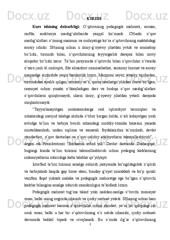 KIRISH
Kurs   ishining   dolzarbligi:   O’qituvining   pedagogik   mahorati,   asosan,
sinfda,   auditoriya   mashg’ulotlarida   yaqqol   ko’rinadi.   CHunki   o’quv
mashg’ulotlari o’zining mazmun va mohiyatiga ko’ra o’qituvchining maktabdagi
asosiy   ishidir.   SHuning   uchun   u   ilmiy-g’oyaviy   jihatdan   yetuk   va   ommabop
bo’lishi,   turmush   bilan,   o’quvchilarning   tayyorgarlik   darajasi   bilan   uzviy
aloqador   bo’lishi   zarur.  Ta’lim   jarayonida  o’qituvchi   bilan   o’quvchilar   o’rtasida
o’zaro jonli til muloqoti, fikr almashuv munosabatlari, samimiy hurmat va asosiy
maqsadga erishishda yaqin hamkorlik lozim. Mazmuni  sayoz, amaliy tajribadan,
turmushdan ajralib qolgan, umumiy so’z, quruq nasihatgo’ylikdan iborat bo’lgan,
rasmiyat   uchun   yuzaki   o’tkaziladigan   dars   va   boshqa   o’quv   mashg’ulotlari
o’quvchilarni   qiziqtirmaydi,   ularni   ilmiy,   g’oyaviy   jihatdan   yetarli   darajada
oziqlantirmaydi.
“Tayyorlanayotgan   mutaxassislarga   real   iqtisodiyot   tarmoqlari   va
sohalaridagi mavjud talabga alohida e’tibor bergan holda, o’sib kelayotgan yosh
avlodga   ta’lim   va   tarbiya   berish   sohasidagi   moddiy-texnika   bazasini   yanada
mustahkamlash,   undan   oqilona   va   samarali   foydalanishni   ta’minlash,   davlat
standartlari, o’quv dasturlari  va o’quv-uslubiy  adabiyotlarni  takomillashtirish”,  -
degan   edi   Prezidentimiz   “Barkamol   avlod   yili”   Davlat   dasturida.   Darhaqiqat,
bugungi   kunda   ta’lim   tizimini   takomillashtirish   uchun   pedagog   kadrlarning
imkoniyatlarini oshirishga katta talablar qo’yilyapti.
Interfaol   ta’lim   tizimini   amalga   oshirish   jarayonida   ko’ngildagidek   o’qitish
va   tarbiyalash   haqida   gap   borar   ekan,   bunday   g’oyat   murakkab   va   ko’p   qirrali
vazifani   faqat   yuksak   malaka   va   pedagogik   mahoratga   ega   bo’lgan   o’qituvchi
kadrlar bilangina amalga oshirish mumkinligini ta’kidlash lozim.
Pedagogik   mahorat   tug’ma   talant   yoki   nasldan-naslga   o’tuvchi   xususiyat
emas, balki uning negizida izlanish va ijodiy mehnat yotadi. SHuning uchun ham
pedagogik   mahorat   hamma   o’qituvchilar   uchun   standart,   ya’ni   bir   qolipdagi   ish
usuli   emas,   balki   u   har   bir   o’qituvchining   o’z   ustida   izlanishi,   ijodiy   mehnati
davomida   tashkil   topadi   va   rivojlanadi.   Bu   o’rinda   ilg’or   o’qituvchining
3 