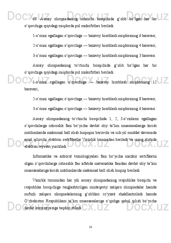 69.   Asosiy   olimpiadaning   uchinchi   bosqichida   g‘olib   bo‘lgan   har   bir
o‘quvchiga quyidagi miqdorda pul mukofotlari beriladi:
1-o‘rinni egallagan o‘quvchiga — bazaviy hisoblash miqdorining 6 baravari;
2-o‘rinni egallagan o‘quvchiga — bazaviy hisoblash miqdorining 4 baravari;
3-o‘rinni egallagan o‘quvchiga — bazaviy hisoblash miqdorining 3 baravari.
Asosiy   olimpiadaning   to‘rtinchi   bosqichida   g‘olib   bo‘lgan   har   bir
o‘quvchiga quyidagi miqdorda pul mukofotlari beriladi:
1-o‘rinni   egallagan   o‘quvchiga   —   bazaviy   hisoblash   miqdorining   12
baravari;
2-o‘rinni egallagan o‘quvchiga — bazaviy hisoblash miqdorining 8 baravari;
3-o‘rinni egallagan o‘quvchiga — bazaviy hisoblash miqdorining 6 baravari.
Asosiy   olimpiadaning   to‘rtinchi   bosqichida   1,   2,   3-o‘rinlarni   egallagan
o‘quvchilarga   ixtisoslik   fani   bo‘yicha   davlat   oliy   ta’lim   muassasalariga   kirish
imtihonlarida maksimal ball olish huquqini beruvchi va uch yil muddat davomida
amal qiluvchi elektron sertifikatlar Vazirlik tomonidan beriladi va uning alohida
elektron reyestri yuritiladi.
Informatika   va   axborot   texnologiyalari   fani   bo‘yicha   mazkur   sertifikatni
olgan o‘quvchilarga ixtisoslik  fan  sifatida matematika  fanidan davlat  oliy ta’lim
muassasalariga kirish imtihonlarida maksimal ball olish huquqi beriladi.
Vazirlik   tomonidan   har   yili   asosiy   olimpiadaning   respublika   bosqichi   va
respublika   bosqichiga   tenglashtirilgan   mintaqaviy   xalqaro   olimpiadalar   hamda
nufuzli   xalqaro   olimpiadalarning   g‘oliblari   ro‘yxati   shakllantiriladi   hamda
O‘zbekiston   Respublikasi   ta’lim   muassasalariga   o‘qishga   qabul   qilish   bo‘yicha
davlat komissiyasiga taqdim etiladi.
21