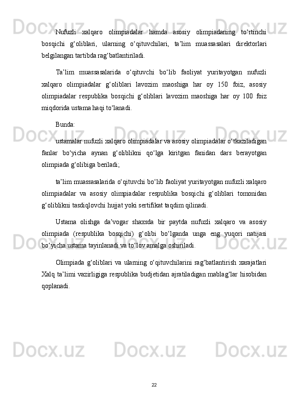 Nufuzli   xalqaro   olimpiadalar   hamda   asosiy   olimpiadaning   to‘rtinchi
bosqichi   g‘oliblari,   ularning   o‘qituvchilari,   ta’lim   muassasalari   direktorlari
belgilangan tartibda rag‘batlantiriladi.
Ta’lim   muassasalarida   o‘qituvchi   bo‘lib   faoliyat   yuritayotgan   nufuzli
xalqaro   olimpiadalar   g‘oliblari   lavozim   maoshiga   har   oy   150   foiz,   asosiy
olimpiadalar   respublika   bosqichi   g‘oliblari   lavozim   maoshiga   har   oy   100   foiz
miqdorida ustama haqi to‘lanadi.
Bunda: 
ustamalar nufuzli xalqaro olimpiadalar va asosiy olimpiadalar o‘tkaziladigan
fanlar   bo‘yicha   aynan   g‘oliblikni   qo‘lga   kiritgan   fanidan   dars   berayotgan
olimpiada g‘olibiga beriladi;
ta’lim muassasalarida o‘qituvchi bo‘lib faoliyat yuritayotgan nufuzli xalqaro
olimpiadalar   va   asosiy   olimpiadalar   respublika   bosqichi   g‘oliblari   tomonidan
g‘oliblikni tasdiqlovchi hujjat yoki sertifikat taqdim qilinadi.
Ustama   olishga   da’vogar   shaxsda   bir   paytda   nufuzli   xalqaro   va   asosiy
olimpiada   (respublika   bosqichi)   g‘olibi   bo‘lganda   unga   eng   yuqori   natijasi
bo‘yicha ustama tayinlanadi va to‘lov amalga oshiriladi.
Olimpiada   g‘oliblari   va   ularning   o‘qituvchilarini   rag‘batlantirish   xarajatlari
Xalq ta’limi  vazirligiga respublika budjetidan ajratiladigan mablag‘lar hisobidan
qoplanadi.
22 