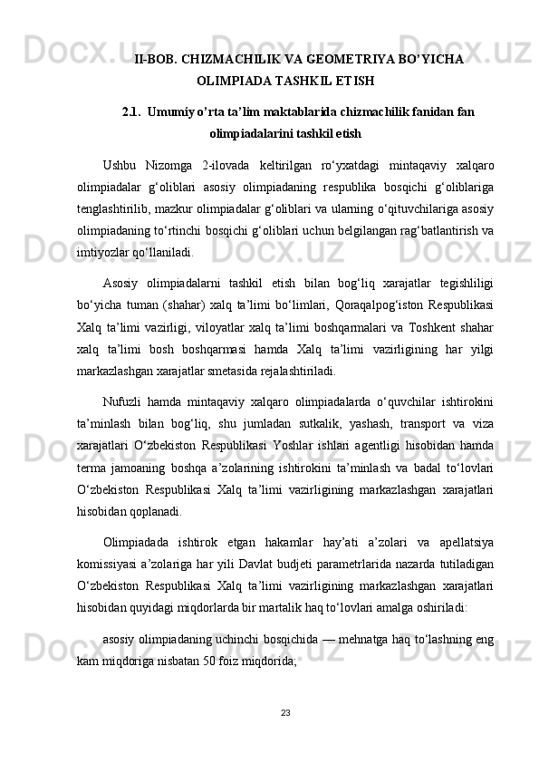 II-BOB. CHIZMACHILIK VA GEOMETRIYA BO’YICHA
OLIMPIADA TASHKIL ETISH
2.1.  Umumiy o’rta ta’lim maktablarida chizmachilik fanidan fan
olimpiadalarini tashkil etish
Ushbu   Nizomga   2-ilovada   keltirilgan   ro‘yxatdagi   mintaqaviy   xalqaro
olimpiadalar   g‘oliblari   asosiy   olimpiadaning   respublika   bosqichi   g‘oliblariga
tenglashtirilib, mazkur olimpiadalar g‘oliblari va ularning o‘qituvchilariga asosiy
olimpiadaning to‘rtinchi bosqichi g‘oliblari uchun belgilangan rag‘batlantirish va
imtiyozlar qo‘llaniladi.
Asosiy   olimpiadalarni   tashkil   etish   bilan   bog‘liq   xarajatlar   tegishliligi
bo‘yicha   tuman   (shahar)   xalq   ta’limi   bo‘limlari,   Qoraqalpog‘iston   Respublikasi
Xalq   ta’limi   vazirligi,   viloyatlar   xalq   ta’limi   boshqarmalari   va   Toshkent   shahar
xalq   ta’limi   bosh   boshqarmasi   hamda   Xalq   ta’limi   vazirligining   har   yilgi
markazlashgan xarajatlar smetasida rejalashtiriladi.
Nufuzli   hamda   mintaqaviy   xalqaro   olimpiadalarda   o‘quvchilar   ishtirokini
ta’minlash   bilan   bog‘liq,   shu   jumladan   sutkalik,   yashash,   transport   va   viza
xarajatlari   O‘zbekiston   Respublikasi   Yoshlar   ishlari   agentligi   hisobidan   hamda
terma   jamoaning   boshqa   a’zolarining   ishtirokini   ta’minlash   va   badal   to‘lovlari
O‘zbekiston   Respublikasi   Xalq   ta’limi   vazirligining   markazlashgan   xarajatlari
hisobidan qoplanadi.
Olimpiadada   ishtirok   etgan   hakamlar   hay’ati   a’zolari   va   apellatsiya
komissiyasi   a’zolariga   har   yili   Davlat   budjeti   parametrlarida   nazarda   tutiladigan
O‘zbekiston   Respublikasi   Xalq   ta’limi   vazirligining   markazlashgan   xarajatlari
hisobidan quyidagi miqdorlarda bir martalik haq to‘lovlari amalga oshiriladi: 
asosiy olimpiadaning uchinchi bosqichida — mehnatga haq to‘lashning eng
kam miqdoriga nisbatan 50 foiz miqdorida;
23