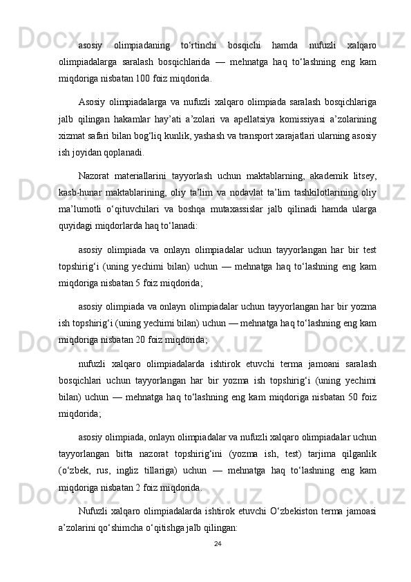 asosiy   olimpiadaning   to‘rtinchi   bosqichi   hamda   nufuzli   xalqaro
olimpiadalarga   saralash   bosqichlarida   —   mehnatga   haq   to‘lashning   eng   kam
miqdoriga nisbatan 100 foiz miqdorida. 
Asosiy   olimpiadalarga   va   nufuzli   xalqaro   olimpiada   saralash   bosqichlariga
jalb   qilingan   hakamlar   hay’ati   a’zolari   va   apellatsiya   komissiyasi   a’zolarining
xizmat safari bilan bog‘liq kunlik, yashash va transport xarajatlari ularning asosiy
ish joyidan qoplanadi.
Nazorat   materiallarini   tayyorlash   uchun   maktablarning,   akademik   litsey,
kasb-hunar   maktablarining,   oliy   ta’lim   va   nodavlat   ta’lim   tashkilotlarining   oliy
ma’lumotli   o‘qituvchilari   va   boshqa   mutaxassislar   jalb   qilinadi   hamda   ularga
quyidagi miqdorlarda haq to‘lanadi:
asosiy   olimpiada   va   onlayn   olimpiadalar   uchun   tayyorlangan   har   bir   test
topshirig‘i   (uning   yechimi   bilan)   uchun   —   mehnatga   haq   to‘lashning   eng   kam
miqdoriga nisbatan 5 foiz miqdorida;
asosiy olimpiada va onlayn olimpiadalar uchun tayyorlangan har bir yozma
ish topshirig‘i (uning yechimi bilan) uchun — mehnatga haq to‘lashning eng kam
miqdoriga nisbatan 20 foiz miqdorida;
nufuzli   xalqaro   olimpiadalarda   ishtirok   etuvchi   terma   jamoani   saralash
bosqichlari   uchun   tayyorlangan   har   bir   yozma   ish   topshirig‘i   (uning   yechimi
bilan)   uchun   —   mehnatga   haq   to‘lashning   eng   kam   miqdoriga   nisbatan   50   foiz
miqdorida;
asosiy olimpiada, onlayn olimpiadalar va nufuzli xalqaro olimpiadalar uchun
tayyorlangan   bitta   nazorat   topshirig‘ini   (yozma   ish,   test)   tarjima   qilganlik
(o‘zbek,   rus,   ingliz   tillariga)   uchun   —   mehnatga   haq   to‘lashning   eng   kam
miqdoriga nisbatan 2 foiz miqdorida.
Nufuzli   xalqaro   olimpiadalarda   ishtirok   etuvchi   O‘zbekiston   terma   jamoasi
a’zolarini qo‘shimcha o‘qitishga jalb qilingan:
24