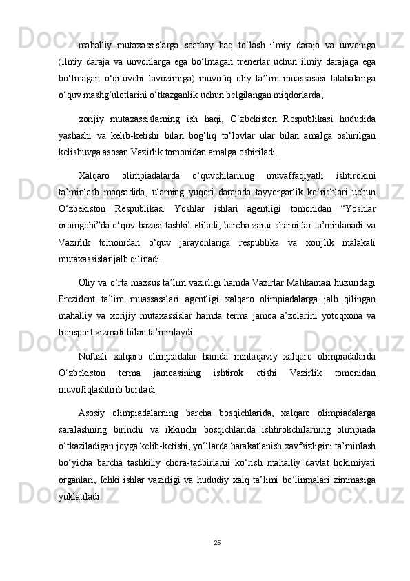 mahalliy   mutaxassislarga   soatbay   haq   to‘lash   ilmiy   daraja   va   unvoniga
(ilmiy   daraja   va   unvonlarga   ega   bo‘lmagan   trenerlar   uchun   ilmiy   darajaga   ega
bo‘lmagan   o‘qituvchi   lavozimiga)   muvofiq   oliy   ta’lim   muassasasi   talabalariga
o‘quv mashg‘ulotlarini o‘tkazganlik uchun belgilangan miqdorlarda;
xorijiy   mutaxassislarning   ish   haqi,   O‘zbekiston   Respublikasi   hududida
yashashi   va   kelib-ketishi   bilan   bog‘liq   to‘lovlar   ular   bilan   amalga   oshirilgan
kelishuvga asosan Vazirlik tomonidan amalga oshiriladi.
Xalqaro   olimpiadalarda   o‘quvchilarning   muvaffaqiyatli   ishtirokini
ta’minlash   maqsadida,   ularning   yuqori   darajada   tayyorgarlik   ko‘rishlari   uchun
O‘zbekiston   Respublikasi   Yoshlar   ishlari   agentligi   tomonidan   “Yoshlar
oromgohi”da o‘quv bazasi tashkil etiladi, barcha zarur sharoitlar ta’minlanadi va
Vazirlik   tomonidan   o‘quv   jarayonlariga   respublika   va   xorijlik   malakali
mutaxassislar jalb qilinadi.
Oliy va o‘rta maxsus ta’lim vazirligi hamda Vazirlar Mahkamasi huzuridagi
Prezident   ta’lim   muassasalari   agentligi   xalqaro   olimpiadalarga   jalb   qilingan
mahalliy   va   xorijiy   mutaxassislar   hamda   terma   jamoa   a’zolarini   yotoqxona   va
transport xizmati bilan ta’minlaydi.
Nufuzli   xalqaro   olimpiadalar   hamda   mintaqaviy   xalqaro   olimpiadalarda
O‘zbekiston   terma   jamoasining   ishtirok   etishi   Vazirlik   tomonidan
muvofiqlashtirib boriladi. 
Asosiy   olimpiadalarning   barcha   bosqichlarida,   xalqaro   olimpiadalarga
saralashning   birinchi   va   ikkinchi   bosqichlarida   ishtirokchilarning   olimpiada
o‘tkaziladigan joyga kelib-ketishi, yo‘llarda harakatlanish xavfsizligini ta’minlash
bo‘yicha   barcha   tashkiliy   chora-tadbirlarni   ko‘rish   mahalliy   davlat   hokimiyati
organlari,   Ichki   ishlar   vazirligi   va   hududiy   xalq   ta’limi   bo‘linmalari   zimmasiga
yuklatiladi.
25