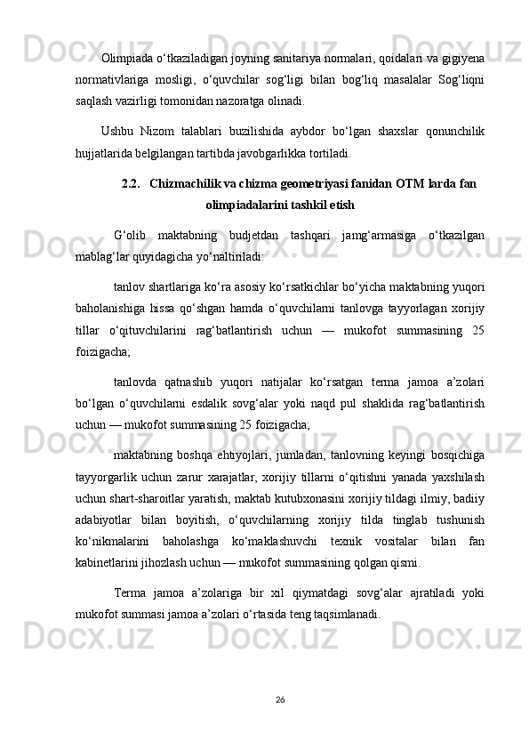 Olimpiada o‘tkaziladigan joyning sanitariya normalari, qoidalari va gigiyena
normativlariga   mosligi,   o‘quvchilar   sog‘ligi   bilan   bog‘liq   masalalar   Sog‘liqni
saqlash vazirligi tomonidan nazoratga olinadi. 
Ushbu   Nizom   talablari   buzilishida   aybdor   bo‘lgan   shaxslar   qonunchilik
hujjatlarida belgilangan tartibda javobgarlikka tortiladi.
2.2.   Chizmachilik va chizma geometriyasi fanidan OTM larda fan
olimpiadalarini tashkil etish
G‘olib   maktabning   budjetdan   tashqari   jamg‘armasiga   o‘tkazilgan
mablag‘lar quyidagicha yo‘naltiriladi: 
tanlov shartlariga ko‘ra asosiy ko‘rsatkichlar bo‘yicha maktabning yuqori
baholanishiga   hissa   qo‘shgan   hamda   o‘quvchilarni   tanlovga   tayyorlagan   xorijiy
tillar   o‘qituvchilarini   rag‘batlantirish   uchun   —   mukofot   summasining   25
foizigacha; 
tanlovda   qatnashib   yuqori   natijalar   ko‘rsatgan   terma   jamoa   a’zolari
bo‘lgan   o‘quvchilarni   esdalik   sovg‘alar   yoki   naqd   pul   shaklida   rag‘batlantirish
uchun — mukofot summasining 25 foizigacha; 
maktabning   boshqa   ehtiyojlari,   jumladan,   tanlovning   keyingi   bosqichiga
tayyorgarlik   uchun   zarur   xarajatlar,   xorijiy   tillarni   o‘qitishni   yanada   yaxshilash
uchun shart-sharoitlar yaratish, maktab kutubxonasini xorijiy tildagi ilmiy, badiiy
adabiyotlar   bilan   boyitish,   o‘quvchilarning   xorijiy   tilda   tinglab   tushunish
ko‘nikmalarini   baholashga   ko‘maklashuvchi   texnik   vositalar   bilan   fan
kabinetlarini jihozlash uchun — mukofot summasining qolgan qismi. 
Terma   jamoa   a’zolariga   bir   xil   qiymatdagi   sovg‘alar   ajratiladi   yoki
mukofot summasi jamoa a’zolari o‘rtasida teng taqsimlanadi.
26