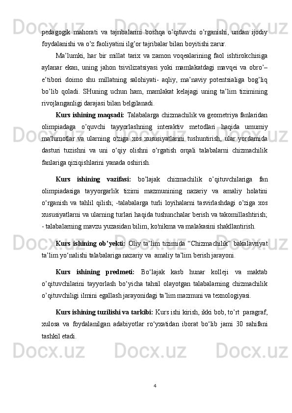 pedagogik   mahorati   va   tajribalarini   boshqa   o’qituvchi   o’rganishi,   undan   ijodiy
foydalanishi va o’z faoliyatini ilg’or tajribalar bilan boyitishi zarur.
Ma’lumki,   har   bir   millat   tarix   va   zamon   voqealarining   faol   ishtirokchisiga
aylanar   ekan,   uning   jahon   tsivilizatsiyasi   yoki   mamlakatdagi   mavqei   va   obro’–
e’tibori   doimo   shu   millatning   salohiyati-   aqliy,   ma’naviy   potentsialiga   bog’liq
bo’lib   qoladi.   SHuning   uchun   ham,   mamlakat   kelajagi   uning   ta’lim   tizimining
rivojlanganligi darajasi bilan belgilanadi.
Kurs ishining maqsadi:  Talabalarga  chizmachilik va geometriya fanlaridan
olimpiadaga   o’quvchi   tayyorlashning   interaktiv   metodlari   haqida   umumiy
ma'lumotlar   va   ularning   o'ziga   xos   xususiyatlarini   tushuntirish,   ular   yordamida
dasturi   tuzishni   va   uni   o‘qiy   olishni   o‘rgatish   orqali   talabalarni   chizmachilik
fanlariga qiziqishlarini yanada oshirish.
Kurs   ishining   vazifasi:   bo’lajak   chizmachilik   o’qituvchilariga   fan
olimpiadasiga   tayyorgarlik   tizimi   mazmunining   nazariy   va   amaliy   holatini
o‘rganish   va   tahlil   qilish;   -talabalarga   turli   loyihalarni   tasvirlashdagi   o’ziga   xos
xususiyatlarni va   ularning turlari haqida tushunchalar berish va takomillashtirish;
- talabalarning mavzu yuzasidan bilim, ko'nikma va malakasini shakllantirish.
Kurs   ishining   ob’yekti:   Oliy   ta’lim   tizimida   “Chizmachilik”   bakalavriyat
ta’lim yo‘nalishi talabalariga nazariy va  amaliy ta’lim berish jarayoni.
Kurs   ishining   predmeti:   Bo‘lajak   kasb   hunar   kolleji   va   maktab
o’qituvchilarini   tayyorlash   bo‘yicha   tahsil   olayotgan   talabalarning   chizmachilik
o’qituvchiligi ilmini egallash jarayonidagi ta’lim mazmuni va texnologiyasi.
Kurs ishining tuzilishi va tarkibi:  Kurs ishi kirish, ikki bob, to’rt  paragraf,
xulosa   va   foydalanilgan   adabiyotlar   ro‘yxatidan   iborat   bo‘lib   jami   30   sahifani
tashkil etadi.
4