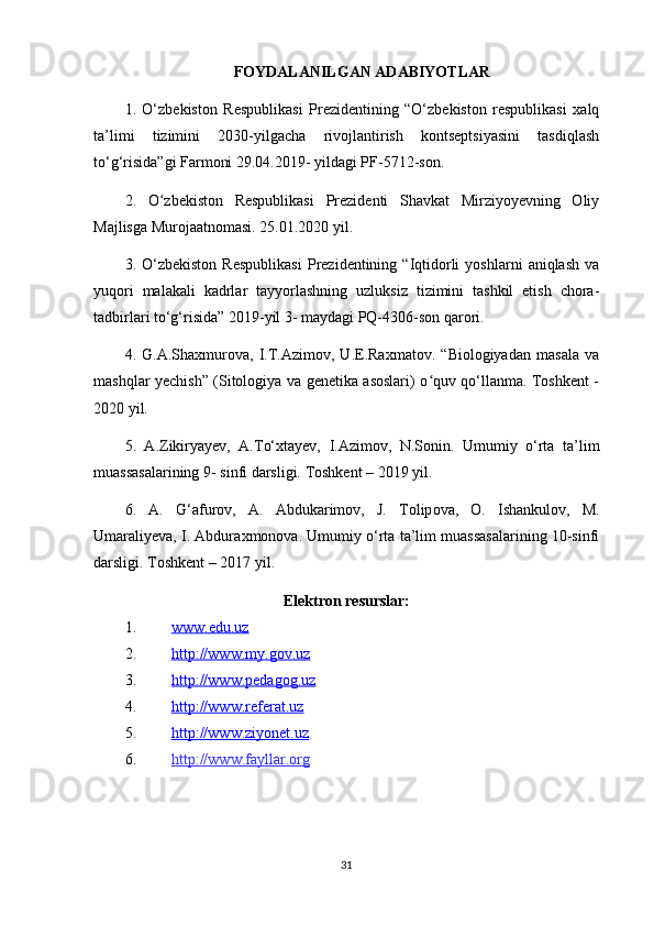 FOYDALANILGAN ADABIYOTLAR
1.   O‘zbekiston   Respublikasi   Prezidentining   “O‘zbekiston   respublikasi   xalq
ta’limi   tizimini   2030-yilgacha   rivojlantirish   kontseptsiyasini   tasdiqlash
to‘g‘risida”gi Farmoni 29.04.2019- yildagi PF-5712-son. 
2.   O zbekiston   Respublikasi   Prezidenti   Shavkat   Mirziyoyevning   Oliyʻ
Majlisga Murojaatnomasi. 25.01.2020 yil. 
3.  O‘zbekiston   Respublikasi   Prezidentining  “Iqtidorli   yoshlarni   aniqlash   va
yuqori   malakali   kadrlar   tayyorlashning   uzluksiz   tizimini   tashkil   etish   chora-
tadbirlari to‘g‘risida” 2019-yil 3- maydagi PQ-4306-son qarori. 
4.   G.A.Shaxmurova,   I.T.Azimov,   U.E.Raxmatov.   “Biologiyadan   masala   va
mashqlar yechish” (Sitologiya va genetika asoslari) o quv qo‘llanma. Toshkent -	
ʻ
2020 yil. 
5.   A.Zikiryayev,   A.To‘xtayev,   I.Azimov,   N.Sonin.   Umumiy   o‘rta   ta’lim
muassasalarining 9- sinfi darsligi. Toshkent – 2019 yil. 
6.   A.   G‘ а fur о v,   A.   Abduk а rim о v,   J.   То lip о v а ,   О .   Ish а nkul о v,   М .
Um а r а liyev а , I. Abdur ах mon о v а . Umumiy o‘rta ta’lim muassasalarining 10-sinfi
darsligi. Toshkent – 2017 yil.
Elektron resurslar:
1. www.edu.uz   
2. http://www.my.gov.uz   
3. http://www.pedagog.uz   
4. http://www.referat.uz   
5. http://www.ziyonet.uz   
6. http://www.fayllar.org   
31