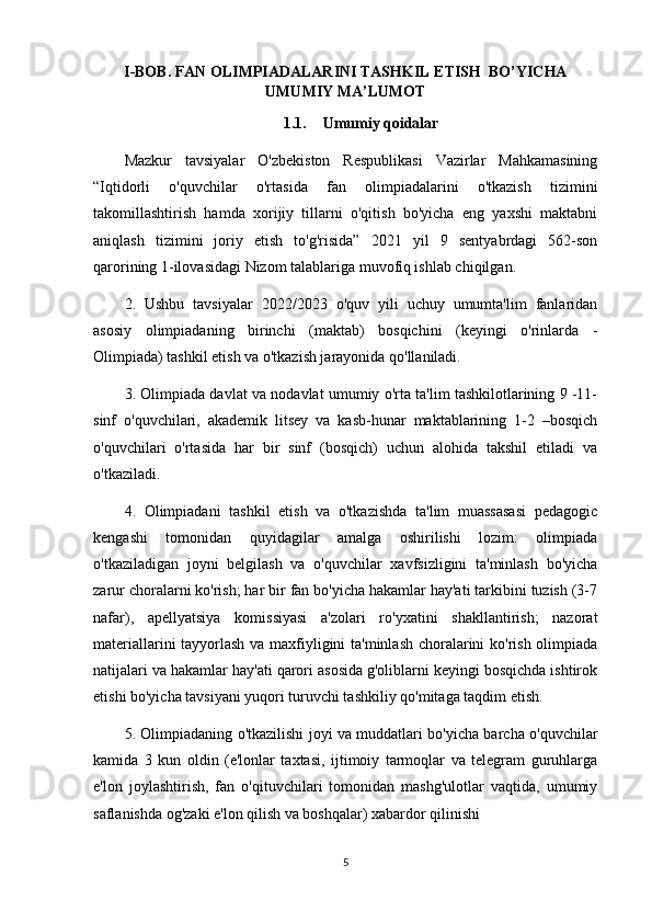 I-BOB. FAN OLIMPIADALARINI TASHKIL ETISH  BO’YICHA
UMUMIY MA’LUMOT
1.1. Umumiy qoidalar
Mazkur   tavsiyalar   O'zbekiston   Respublikasi   Vazirlar   Mahkamasining
“Iqtidorli   o'quvchilar   o'rtasida   fan   olimpiadalarini   o'tkazish   tizimini
takomillashtirish   hamda   xorijiy   tillarni   o'qitish   bo'yicha   eng   yaxshi   maktabni
aniqlash   tizimini   joriy   etish   to'g'risida”   2021   yil   9   sentyabrdagi   562-son
qarorining 1-ilovasidagi Nizom talablariga muvofiq ishlab chiqilgan.
2.   Ushbu   tavsiyalar   2022/2023   o'quv   yili   uchuy   umumta'lim   fanlaridan
asosiy   olimpiadaning   birinchi   (maktab)   bosqichini   (keyingi   o'rinlarda   -
Olimpiada) tashkil etish va o'tkazish jarayonida qo'llaniladi.
3. Olimpiada davlat va nodavlat umumiy o'rta ta'lim tashkilotlarining 9 -11-
sinf   o'quvchilari,   akademik   litsey   va   kasb-hunar   maktablarining   1-2   –bosqich
o'quvchilari   o'rtasida   har   bir   sinf   (bosqich)   uchun   alohida   takshil   etiladi   va
o'tkaziladi.
4.   Olimpiadani   tashkil   etish   va   o'tkazishda   ta'lim   muassasasi   pedagogic
kengashi   tomonidan   quyidagilar   amalga   oshirilishi   lozim:   olimpiada
o'tkaziladigan   joyni   belgilash   va   o'quvchilar   xavfsizligini   ta'minlash   bo'yicha
zarur choralarni ko'rish; har bir fan bo'yicha hakamlar hay'ati tarkibini tuzish (3-7
nafar),   apellyatsiya   komissiyasi   a'zolari   ro'yxatini   shakllantirish;   nazorat
materiallarini tayyorlash va maxfiyligini ta'minlash choralarini ko'rish olimpiada
natijalari va hakamlar hay'ati qarori asosida g'oliblarni keyingi bosqichda ishtirok
etishi bo'yicha tavsiyani yuqori turuvchi tashkiliy qo'mitaga taqdim etish.
5. Olimpiadaning o'tkazilishi joyi va muddatlari bo'yicha barcha o'quvchilar
kamida   3   kun   oldin   (e'lonlar   taxtasi,   ijtimoiy   tarmoqlar   va   telegram   guruhlarga
e'lon   joylashtirish,   fan   o'qituvchilari   tomonidan   mashg'ulotlar   vaqtida,   umumiy
saflanishda og'zaki e'lon qilish va boshqalar) xabardor qilinishi
5