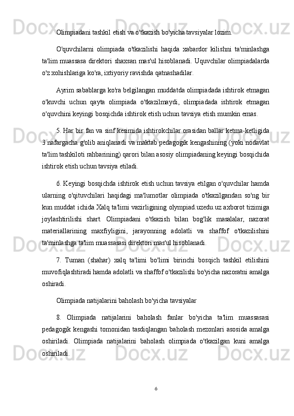 Olimpiadani tashkil etish va o'tkazish bo'yicha tavsiyalar lozim. 
O'quvchilarni   olimpiada   o'tkazilishi   haqida   xabardor   kilishni   ta'minlashga
ta'lim muassasa  direktori shaxsan mas'ul  hisoblanadi. Uquvchilar olimpiadalarda
o'z xohishlariga ko'ra, ixtiyoriy ravishda qatnashadilar.
Ayrim sabablarga ko'ra belgilangan muddatda olimpiadada ishtirok etmagan
o'kuvchi   uchun   qayta   olimpiada   o'tkazilmaydi,   olimpiadada   ishtirok   etmagan
o'quvchini keyingi bosqichda ishtirok etish uchun tavsiya etish mumkin emas.
5. Har bir fan va sinf kesimida ishtirokchilar orasidan ballar ketma-ketligida
3 nafargacha g'olib aniqlanadi va maktab pedagogik kengashining (yoki nodavlat
ta'lim tashkiloti rahbarining) qarori bilan asosiy olimpiadaning keyingi bosqichida
ishtirok etish uchun tavsiya etiladi.
6. Keyingi bosqichda ishtirok etish uchun tavsiya etilgan o'quvchilar hamda
ularning   o'qituvchilari   haqidagi   ma'lumotlar   olimpiada   o'tkazilgandan   so'ng   bir
kun muddat ichida Xalq ta'limi vazirligining olympiad.uzedu.uz axborot tizimiga
joylashtirilishi   shart.   Olimpiadani   o'tkazish   bilan   bog'lik   masalalar,   nazorat
materiallarining   maxfiyligini,   jarayonning   adolatli   va   shaffof   o'tkazilishini
ta'minlashga ta'lim muassasasi direktori mas'ul hisoblanadi.
7.   Tuman   (shahar)   xalq   ta'limi   bo'limi   birinchi   bosqich   tashkil   etilishini
muvofiqlashtiradi hamda adolatli va shaffof o'tkazilishi bo'yicha nazoratni amalga
oshiradi.
Olimpiada natijalarini baholash bo'yicha tavsiyalar
8.   Olimpiada   natijalarini   baholash   fanlar   bo'yicha   ta'lim   muassasasi
pedagogik kengashi  tomonidan tasdiqlangan baholash  mezonlari  asosida  amalga
oshiriladi.   Olimpiada   natijalarini   baholash   olimpiada   o'tkazilgan   kuni   amalga
oshiriladi.
6 