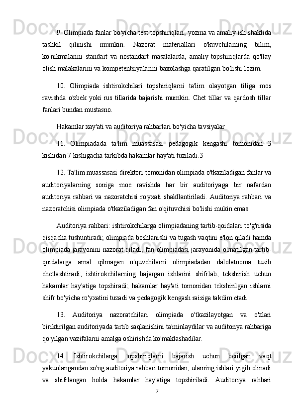 9. Olimpiada fanlar bo'yicha test topshiriqlari, yozma va amaliy ish shaklida
tashkil   qilinishi   mumkin.   Nazorat   materiallari   o'kuvchilarning   bilim,
ko'nikmalarini   standart   va   nostandart   masalalarda,   amaliy   topshiriqlarda   qo'llay
olish malakalarini va kompetentsiyalarini baxolashga qaratilgan bo'lishi lozim.
10.   Olimpiada   ishtirokchilari   topshiriqlarni   ta'lim   olayotgan   tiliga   mos
ravishda   o'zbek   yoki   rus   tillarida   bajarishi   mumkin.   Chet   tillar   va   qardosh   tillar
fanlari bundan mustasno.
Hakamlar xay'ati va auditoriya rahbarlari bo'yicha tavsiyalar
11.   Olimpiadada   ta'lim   muassasasi   pedagogik   kengashi   tomonidan   3
kishidan 7 kishigacha tarkibda hakamlar hay'ati tuziladi.3 
12. Ta'lim muassasasi direktori tomonidan olimpiada o'tkaziladigan fanlar va
auditoriyalarning   soniga   moe   ravishda   har   bir   auditoriyaga   bir   nafardan
auditoriya  rahbari   va  nazoratchisi   ro'yxati  shakllantiriladi.  Auditoriya  rahbari  va
nazoratchisi olimpiada o'tkaziladigan fan o'qituvchisi bo'lishi mukin emas.
Auditoriya rahbari: ishtirokchilarga olimpiadaning tartib-qoidalari to'g'risida
qisqacha tushuntiradi; olimpiada boshlanishi va tugash vaqtini e'lon qiladi hamda
olimpiada jarayonini nazorat qiladi; fan olimpiadasi jarayonida o'rnatilgan tartib-
qoidalarga   amal   qilmagan   o'quvchilarni   olimpiadadan   dalolatnoma   tuzib
chetlashtiradi;   ishtirokchilarning   bajargan   ishlarini   shifrlab,   tekshirish   uchun
hakamlar   hay'atiga   topshiradi;   hakamlar   hay'ati   tomonidan   tekshirilgan   ishlarni
shifr bo'yicha ro'yxatini tuzadi va pedagogik kengash raisiga takdim etadi.
13.   Auditoriya   nazoratchilari   olimpiada   o'tkazilayotgan   va   o'zlari
biriktirilgan auditoriyada tartib saqlanishini ta'minlaydilar va auditoriya rahbariga
qo'yilgan vazifalarni amalga oshirishda ko'maklashadilar.
14.   Ishtirokchilarga   topshiriqlarni   bajarish   uchun   berilgan   vaqt
yakunlangandan so'ng auditoriya rahbari tomonidan, ularning ishlari yigib olinadi
va   shifrlangan   holda   hakamlar   hay'atiga   topshiriladi.   Auditoriya   rahbari
7 