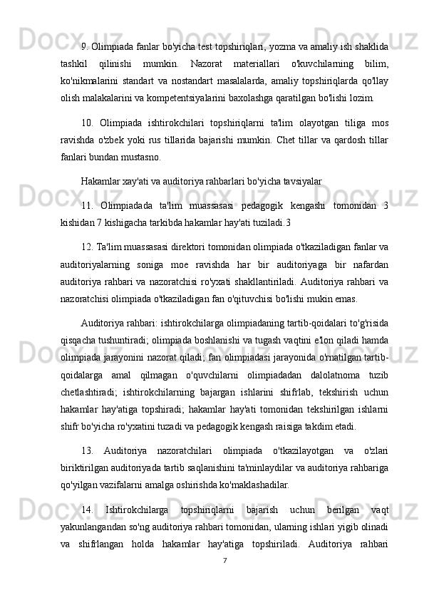 9. Olimpiada fanlar bo'yicha test topshiriqlari, yozma va amaliy ish shaklida
tashkil   qilinishi   mumkin.   Nazorat   materiallari   o'kuvchilarning   bilim,
ko'nikmalarini   standart   va   nostandart   masalalarda,   amaliy   topshiriqlarda   qo'llay
olish malakalarini va kompetentsiyalarini baxolashga qaratilgan bo'lishi lozim.
10.   Olimpiada   ishtirokchilari   topshiriqlarni   ta'lim   olayotgan   tiliga   mos
ravishda   o'zbek   yoki   rus   tillarida   bajarishi   mumkin.   Chet   tillar   va   qardosh   tillar
fanlari bundan mustasno.
Hakamlar xay'ati va auditoriya rahbarlari bo'yicha tavsiyalar
11.   Olimpiadada   ta'lim   muassasasi   pedagogik   kengashi   tomonidan   3
kishidan 7 kishigacha tarkibda hakamlar hay'ati tuziladi.3 
12. Ta'lim muassasasi direktori tomonidan olimpiada o'tkaziladigan fanlar va
auditoriyalarning   soniga   moe   ravishda   har   bir   auditoriyaga   bir   nafardan
auditoriya  rahbari   va  nazoratchisi   ro'yxati  shakllantiriladi.  Auditoriya  rahbari  va
nazoratchisi olimpiada o'tkaziladigan fan o'qituvchisi bo'lishi mukin emas.
Auditoriya rahbari: ishtirokchilarga olimpiadaning tartib-qoidalari to'g'risida
qisqacha tushuntiradi; olimpiada boshlanishi va tugash vaqtini e'lon qiladi hamda
olimpiada jarayonini nazorat qiladi; fan olimpiadasi jarayonida o'rnatilgan tartib-
qoidalarga   amal   qilmagan   o'quvchilarni   olimpiadadan   dalolatnoma   tuzib
chetlashtiradi;   ishtirokchilarning   bajargan   ishlarini   shifrlab,   tekshirish   uchun
hakamlar   hay'atiga   topshiradi;   hakamlar   hay'ati   tomonidan   tekshirilgan   ishlarni
shifr bo'yicha ro'yxatini tuzadi va pedagogik kengash raisiga takdim etadi.
13.   Auditoriya   nazoratchilari   olimpiada   o'tkazilayotgan   va   o'zlari
biriktirilgan auditoriyada tartib saqlanishini ta'minlaydilar va auditoriya rahbariga
qo'yilgan vazifalarni amalga oshirishda ko'maklashadilar.
14.   Ishtirokchilarga   topshiriqlarni   bajarish   uchun   berilgan   vaqt
yakunlangandan so'ng auditoriya rahbari tomonidan, ularning ishlari yigib olinadi
va   shifrlangan   holda   hakamlar   hay'atiga   topshiriladi.   Auditoriya   rahbari
7