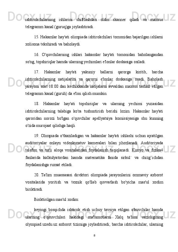 ishtirokchilarning   ishlarini   shifrlashdan   oldin   skanner   qiladi   va   maxsus
telegramm kanal (guruq)ga joylashtiradi.
15. Hakamlar hay'ati olimpiada ishtirokchilari tomonidan bajarilgan ishlarni
xolisona tekshiradi va baholaydi.
16.   O'quvchilarning   ishlari   hakamlar   hay'ati   tomonidan   baholangandan
so'ng, topshiriqlar hamda ularning yechimlari e'lonlar doskasiga osiladi.
17.   Hakamlar   hay'ati   yakuniy   ballarni   qarorga   kiritib,   barcha
ishtirokchilarning   natijalarini   va   qarorni   e'lonlar   doskasiga   osadi.   Baholash
jarayoni  soat  18:00  dan kechikkanda  natijalarni  avvaldan  maxsus   tashkil   etilgan
telegramm kanal (guruh) da e'lon qilish mumkin.
18.   Hakamlar   hay'ati   topshiriqlar   va   ularning   yechimi   yuzasidan
ishtirokchilarning   talabiga   ko'ra   tushuntirish   berishi   lozim.   Hakamlar   hay'ati
qaroridan   norozi   bo'lgan   o'quvchilar   apellyatsiya   komissiyasiga   shu   kunning
o'zida murojaat qilishga haqli.
19.   Olimpiada   o'tkaziladigan   va   hakamlar   hay'ati   ishlashi   uchun   ajratilgan
auditoriyalar   onlayn   videokuzatuv   kameralari   bilan   jihozlanadi.   Auditoriyada
telefon   va   turli   aloqa   vositalaridan   foydalanish   taqiqlanadi.   Kimyo   va   fizika4
fanlarida   kalkulyatordan   hamda   matematika   fanida   sirkul`   va   chizg’ichdan
foydalanishga ruxsat etiladi.
20.   Ta'lim   muassasasi   direktori   olimpiada   jarayonlarini   ommaviy   axborot
vositalarida   yoritish   va   texnik   qo'llab   quvvatlash   bo'yicha   mas'ul   xodim
biriktiradi.
Biriktirilgan mas'ul xodim:
keyingi   bosqichda   ishtirok   etish   uchuy   tavsiya   etilgan   o'kuvchilar   hamda
ularning   o'qituvchilari   hakidagi   ma'lumotlarni   Xalq   ta'limi   vazirligining
olympiad.uzedu.uz axborot  tizimiga joylashtiradi;  barcha  ishtirokchilar, ularning
8