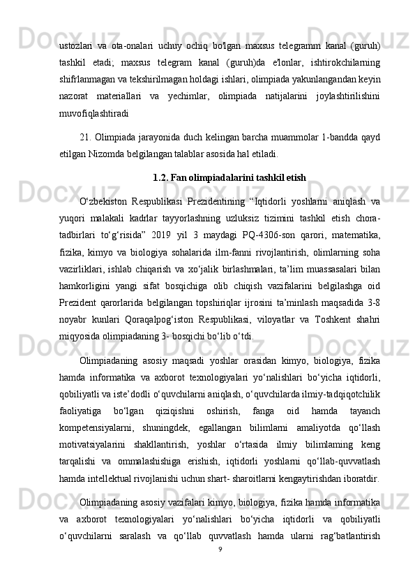 ustozlari   va   ota-onalari   uchuy   ochiq   bo'lgan   maxsus   telegramm   kanal   (guruh)
tashkil   etadi;   maxsus   telegram   kanal   (guruh)da   e'lonlar,   ishtirokchilarning
shifrlanmagan va tekshirilmagan holdagi ishlari, olimpiada yakunlangandan keyin
nazorat   materiallari   va   yechimlar,   olimpiada   natijalarini   joylashtirilishini
muvofiqlashtiradi
21. Olimpiada jarayonida duch kelingan barcha muammolar 1-bandda qayd
etilgan Nizomda belgilangan talablar asosida hal etiladi.
1.2. Fan olimpiadalarini tashkil etish
O‘zbekiston   Respublikasi   Prezidentining   “Iqtidorli   yoshlarni   aniqlash   va
yuqori   malakali   kadrlar   tayyorlashning   uzluksiz   tizimini   tashkil   etish   chora-
tadbirlari   to‘g‘risida”   2019   yil   3   maydagi   PQ-4306-son   qarori,   matematika,
fizika,   kimyo   va   biologiya   sohalarida   ilm-fanni   rivojlantirish,   olimlarning   soha
vazirliklari,   ishlab   chiqarish   va   xo‘jalik   birlashmalari,   ta’lim   muassasalari   bilan
hamkorligini   yangi   sifat   bosqichiga   olib   chiqish   vazifalarini   belgilashga   oid
Prezident   qarorlarida   belgilangan   topshiriqlar   ijrosini   ta’minlash   maqsadida   3-8
noyabr   kunlari   Qoraqalpog‘iston   Respublikasi,   viloyatlar   va   Toshkent   shahri
miqyosida olimpiadaning 3- bosqichi bo‘lib o‘tdi. 
Olimpiadaning   asosiy   maqsadi   yoshlar   orasidan   kimyo,   biologiya,   fizika
hamda   informatika   va   axborot   texnologiyalari   yo‘nalishlari   bo‘yicha   iqtidorli,
qobiliyatli va iste’dodli o‘quvchilarni aniqlash, o‘quvchilarda ilmiy-tadqiqotchilik
faoliyatiga   bo‘lgan   qiziqishni   oshirish,   fanga   oid   hamda   tayanch
kompetensiyalarni,   shuningdek,   egallangan   bilimlarni   amaliyotda   qo‘llash
motivatsiyalarini   shakllantirish,   yoshlar   o‘rtasida   ilmiy   bilimlaming   keng
tarqalishi   va   ommalashishiga   erishish,   iqtidorli   yoshlarni   qo‘llab-quvvatlash
hamda intellektual rivojlanishi uchun shart- sharoitlarni kengaytirishdan iboratdir.
Olimpiadaning asosiy vazifalari kimyo, biologiya, fizika hamda informatika
va   axborot   texnologiyalari   yo‘nalishlari   bo‘yicha   iqtidorli   va   qobiliyatli
o‘quvchilarni   saralash   va   qo‘llab   quvvatlash   hamda   ularni   rag‘batlantirish
9