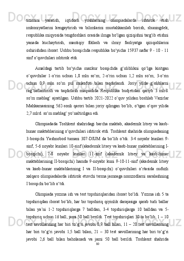 tizimini   yaratish,   iqtidorli   yoshlarning   olimpiadalarda   ishtirok   etish
imkoniyatlarini   kengaytirish   va   bilimlarini   mustahkamlab   borish,   shuningdek,
respublika miqyosida tengdoshlari orasida ilmga bo‘lgan qiziqishni targ‘ib etishni
yanada   kuchaytirish,   mantiqiy   fiklash   va   ilmiy   faoliyatga   qiziqishlarini
oshirishdan iborat. Ushbu bosqichda respublika bo‘yicha 15937 nafar 9 - 10 - 11
sinf o‘quvchilari ishtirok etdi. 
Amaldagi   tartib   bo‘yicha   mazkur   bosqichda   g‘oliblikni   qo‘lga   kiritgan
o‘quvchilar   1-o‘rin   uchun   1,8   mln   so‘m;   2-o‘rin   uchun   1,2   mln   so‘m;   3-o‘rin
uchun   0,9   mln   so‘m   pul   mukofoti   bilan   taqdirlandi.   Joriy   yilda   g‘oliblarni
rag‘batlantirish   va   taqdirlash   maqsadida   Respublika   budjetidan   qariyb   3   mlrd.
so‘m mablag‘ ajratilgan. Ushbu tartib 2021-2022 o‘quv yilidan boshlab Vazirlar
Mahkamasining   562-sonli   qarori   bilan   joriy   qilingan   bo‘lib,   o‘tgan   o‘quv   yilida
2,7 mlrd. so‘m mablag‘ yo‘naltirilgan edi. 
Olimpiadada Toshkent  shahridagi  barcha maktab,  akademik litsey va  kasb-
hunar maktablarining o‘quvchilari ishtirok etdi. Toshkent shahrida olimpiadaning
3-bosqichi   Yashnobod   tumani   307-DIUM   da   bo‘lib   o‘tdi.   3-4   noyabr   kunlari   9-
sinf, 5-6 noyabr kunlari 10-sinf (akademik litsey va kasb-hunar maktablarining I-
bosqichi),   7-8   noyabr   kunlari   11-sinf   (akademik   litsey   va   kasb-hunar
maktablarining   II-bosqichi)   hamda   9-noyabr   kuni   9-10-11-sinf   (akademik   litsey
va   kasb-hunar   maktablarining   I   va   II-bosqichi)   o‘quvchilari   o‘rtasida   nufuzli
xalqaro olimpiadalarda ishtirok etuvchi terma jamoaga nomzodlarni saralashning
I bosqichi bo‘lib o‘tdi. 
Olimpiada yozma  ish  va  test   topshiriqlaridan  iborat   bo‘ldi.  Yozma  ish  5 ta
topshiriqdan   iborat   bo‘lib,   har   bir   topshiriq   qiyinlik   darajasiga   qarab   turli   ballar
bilan   ya’ni   1-2   topshiriqlarga   7   balldan,   3-4   topshiriqlarga   10   balldan   va   5-
topshiriq uchun 16 ball, jami 50 ball berildi. Test topshiriqlari 30 ta bo‘lib, 1 – 10
test  savollarining har  biri to‘g‘ri  javobi  0,9 ball  bilan, 11 – 20 test  savollarining
har   biri   to‘g‘ri   javobi   1,5   ball   bilan,   21   –   30   test   savollarining   har   biri   to‘g‘ri
javobi   2,6   ball   bilan   baholanadi   va   jami   50   ball   berildi.   Toshkent   shahrida
10