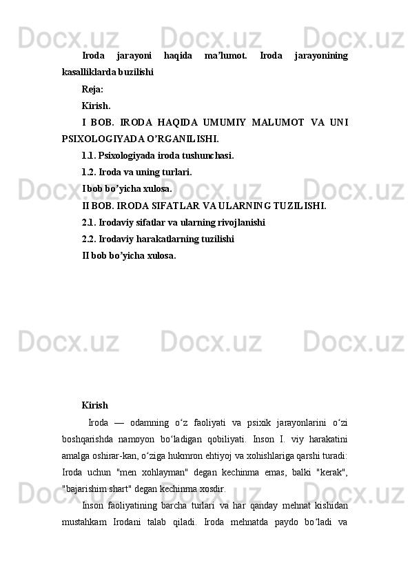 Iroda   jarayoni   haqida   ma lumot.   Iroda   jarayoniningʼ
kasalliklarda buzilishi
Reja:
Kirish.
I   BOB.   IRODA   HAQIDA   UMUMIY   MALUMOT   VA   UNI
PSIXOLOGIYADA O RGANILISHI.	
ʼ
1.1. Psixologiyada iroda tushunchasi.
1.2. Iroda va uning turlari.
I bob bo yicha xulosa.	
ʼ
II BOB. IRODA SIFATLAR VA ULARNING TUZILISHI.
2.1. Irodaviy sifatlar va ularning rivojlanishi
2.2. Irodaviy harakatlarning tuzilishi
II bob bo yicha xulosa.
ʼ
Kirish
  Iroda   —   odamning   o z   faoliyati   va   psixik   jarayonlarini   o zi	
ʻ ʻ
boshqarishda   namoyon   bo ladigan   qobiliyati.   Inson   I.   viy   harakatini	
ʻ
amalga oshirar-kan, o ziga hukmron ehtiyoj va xohishlariga qarshi turadi:	
ʻ
Iroda   uchun   "men   xohlayman"   degan   kechinma   emas,   balki   "kerak",
"bajarishim shart" degan kechinma xosdir.
Inson   faoliyatining   barcha   turlari   va   har   qanday   mehnat   kishidan
mustahkam   Irodani   talab   qiladi.   Iroda   mehnatda   paydo   bo ladi   va	
ʻ