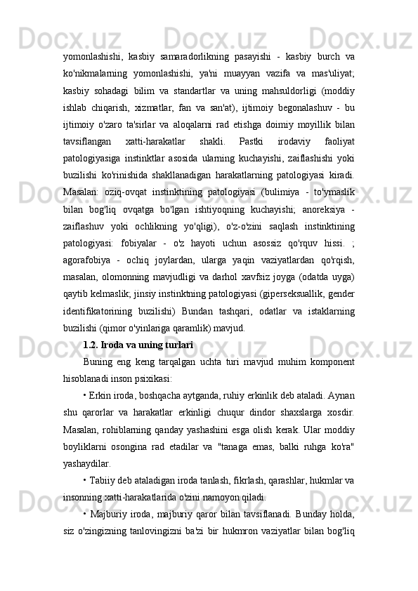 yomonlashishi,   kasbiy   samaradorlikning   pasayishi   -   kasbiy   burch   va
ko'nikmalarning   yomonlashishi,   ya'ni   muayyan   vazifa   va   mas'uliyat;
kasbiy   sohadagi   bilim   va   standartlar   va   uning   mahsuldorligi   (moddiy
ishlab   chiqarish,   xizmatlar,   fan   va   san'at),   ijtimoiy   begonalashuv   -   bu
ijtimoiy   o'zaro   ta'sirlar   va   aloqalarni   rad   etishga   doimiy   moyillik   bilan
tavsiflangan   xatti-harakatlar   shakli.   Pastki   irodaviy   faoliyat
patologiyasiga   instinktlar   asosida   ularning   kuchayishi,   zaiflashishi   yoki
buzilishi   ko'rinishida   shakllanadigan   harakatlarning   patologiyasi   kiradi.
Masalan:   oziq-ovqat   instinktining   patologiyasi   (bulimiya   -   to'ymaslik
bilan   bog'liq   ovqatga   bo'lgan   ishtiyoqning   kuchayishi;   anoreksiya   -
zaiflashuv   yoki   ochlikning   yo'qligi),   o'z-o'zini   saqlash   instinktining
patologiyasi:   fobiyalar   -   o'z   hayoti   uchun   asossiz   qo'rquv   hissi.   ;
agorafobiya   -   ochiq   joylardan,   ularga   yaqin   vaziyatlardan   qo'rqish,
masalan,   olomonning   mavjudligi   va   darhol   xavfsiz   joyga   (odatda   uyga)
qaytib kelmaslik; jinsiy instinktning patologiyasi (giperseksuallik, gender
identifikatorining   buzilishi)   Bundan   tashqari,   odatlar   va   istaklarning
buzilishi (qimor o'yinlariga qaramlik) mavjud.
1.2. Iroda va uning turlari  
Buning   eng   keng   tarqalgan   uchta   turi   mavjud   muhim   komponent
hisoblanadi inson psixikasi: 
• Erkin iroda, boshqacha aytganda, ruhiy erkinlik deb ataladi. Aynan
shu   qarorlar   va   harakatlar   erkinligi   chuqur   dindor   shaxslarga   xosdir.
Masalan,   rohiblarning   qanday   yashashini   esga   olish   kerak.   Ular   moddiy
boyliklarni   osongina   rad   etadilar   va   "tanaga   emas,   balki   ruhga   ko'ra"
yashaydilar. 
• Tabiiy deb ataladigan iroda tanlash, fikrlash, qarashlar, hukmlar va
insonning xatti-harakatlarida o'zini namoyon qiladi.
•   Majburiy   iroda,   majburiy   qaror   bilan   tavsiflanadi.   Bunday   holda,
siz   o'zingizning   tanlovingizni   ba'zi   bir   hukmron   vaziyatlar   bilan   bog'liq 