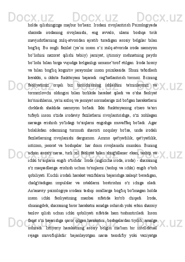 holda   qilishingizga   majbur   bo'lasiz.   Irodani   rivojlantirish   Psixologiyada
shaxsda   irodaning   rivojlanishi,   eng   avvalo,   ularni   boshqa   tirik
mavjudotlarning   xulq-atvoridan   ajratib   turadigan   asosiy   belgilar   bilan
bog'liq.   Bu   ongli   fazilat   (ya’ni   inson   o‘z   xulq-atvorida   iroda   namoyon
bo‘lishini   nazorat   qilishi   tabiiy)   jamiyat,   ijtimoiy   mehnatning   paydo
bo‘lishi   bilan   birga  vujudga  kelganligi  umume’tirof   etilgan.  Iroda  hissiy
va   bilan   bog'liq   kognitiv   jarayonlar   inson   psixikasida.   Shuni   ta'kidlash
kerakki,   u   ikkita   funktsiyani   bajaradi:   rag'batlantirish   tormoz.   Bizning
faoliyatimiz   orqali   biz   birinchisining   ishlashini   ta'minlaymiz   va
tormozlovchi   oldingisi   bilan   birlikda   harakat   qiladi   va   o'sha   faoliyat
ko'rinishlarini, ya'ni axloq va jamiyat normalariga zid bo'lgan harakatlarni
cheklash   shaklida   namoyon   bo'ladi.   Ikki   funktsiyaning   o'zaro   ta'siri
tufayli   inson   o'zida   irodaviy   fazilatlarni   rivojlantirishga,   o'zi   xohlagan
narsaga   erishish   yo'lidagi   to'siqlarni   engishga   muvaffaq   bo'ladi.   Agar
bolalikdan   odamning   turmush   sharoiti   noqulay   bo'lsa,   unda   irodali
fazilatlarning   rivojlanishi   dargumon.   Ammo   qat'iyatlilik,   qat'iyatlilik,
intizom,   jasorat   va   boshqalar.   har   doim   rivojlanishi   mumkin.   Buning
uchun   asosiy   narsa,   turli   xil   faoliyat   bilan   shug'ullanar   ekan,   tashqi   va
ichki to'siqlarni engib o'tishdir. Iroda (inglizcha iroda, iroda) - shaxsning
o'z   maqsadlariga   erishish   uchun   to'siqlarni   (tashqi   va   ichki)   engib   o'tish
qobiliyati. Kuchli irodali harakat vazifalarni bajarishga xalaqit beradigan,
chalg'itadigan   impulslar   va   istaklarni   bostirishni   o'z   ichiga   oladi.
An'anaviy   psixologiya   irodani   tashqi   omillarga   bog'liq   bo'lmagan   holda
inson   ichki   faoliyatining   manbai   sifatida   ko'rib   chiqadi.   Iroda,
shuningdek, shaxsning biror harakatni amalga oshirish yoki erkin shaxsiy
tanlov   qilish   uchun   ichki   qobiliyati   sifatida   ham   tushuntiriladi.   Inson
faqat o'zi bajarishga qaror qilgan harakatini, boshqalardan tiyilib, amalga
oshiradi.   Ixtiyoriy   harakatning   asosiy   belgisi   ma'lum   bir   intellektual
rejaga   muvofiqlikdir:   bajarilayotgan   narsa   tasodifiy   yoki   vaziyatga 