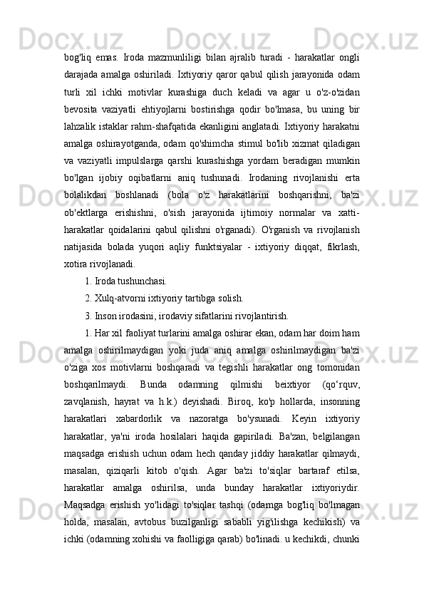 bog'liq   emas.   Iroda   mazmunliligi   bilan   ajralib   turadi   -   harakatlar   ongli
darajada  amalga  oshiriladi.  Ixtiyoriy  qaror  qabul   qilish   jarayonida   odam
turli   xil   ichki   motivlar   kurashiga   duch   keladi   va   agar   u   o'z-o'zidan
bevosita   vaziyatli   ehtiyojlarni   bostirishga   qodir   bo'lmasa,   bu   uning   bir
lahzalik istaklar rahm-shafqatida ekanligini anglatadi. Ixtiyoriy harakatni
amalga  oshirayotganda,   odam   qo'shimcha   stimul   bo'lib  xizmat   qiladigan
va   vaziyatli   impulslarga   qarshi   kurashishga   yordam   beradigan   mumkin
bo'lgan   ijobiy   oqibatlarni   aniq   tushunadi.   Irodaning   rivojlanishi   erta
bolalikdan   boshlanadi   (bola   o'z   harakatlarini   boshqarishni,   ba'zi
ob'ektlarga   erishishni,   o'sish   jarayonida   ijtimoiy   normalar   va   xatti-
harakatlar   qoidalarini   qabul   qilishni   o'rganadi).   O'rganish   va   rivojlanish
natijasida   bolada   yuqori   aqliy   funktsiyalar   -   ixtiyoriy   diqqat,   fikrlash,
xotira rivojlanadi. 
1. Iroda tushunchasi. 
2. Xulq-atvorni ixtiyoriy tartibga solish. 
3. Inson irodasini, irodaviy sifatlarini rivojlantirish. 
1. Har xil faoliyat turlarini amalga oshirar ekan, odam har doim ham
amalga   oshirilmaydigan   yoki   juda   aniq   amalga   oshirilmaydigan   ba'zi
o'ziga   xos   motivlarni   boshqaradi   va   tegishli   harakatlar   ong   tomonidan
boshqarilmaydi.   Bunda   odamning   qilmishi   beixtiyor   (qo‘rquv,
zavqlanish,   hayrat   va   h.k.)   deyishadi.   Biroq,   ko'p   hollarda,   insonning
harakatlari   xabardorlik   va   nazoratga   bo'ysunadi.   Keyin   ixtiyoriy
harakatlar,   ya'ni   iroda   hosilalari   haqida   gapiriladi.   Ba'zan,   belgilangan
maqsadga   erishish   uchun   odam   hech   qanday   jiddiy   harakatlar   qilmaydi,
masalan,   qiziqarli   kitob   o'qish.   Agar   ba'zi   to'siqlar   bartaraf   etilsa,
harakatlar   amalga   oshirilsa,   unda   bunday   harakatlar   ixtiyoriydir.
Maqsadga   erishish   yo'lidagi   to'siqlar   tashqi   (odamga   bog'liq   bo'lmagan
holda,   masalan,   avtobus   buzilganligi   sababli   yig'ilishga   kechikish)   va
ichki (odamning xohishi va faolligiga qarab) bo'linadi. u kechikdi, chunki 