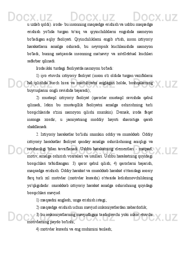 u uxlab qoldi). iroda- bu insonning maqsadga erishish va ushbu maqsadga
erishish   yo'lida   turgan   to'siq   va   qiyinchiliklarni   engishda   namoyon
bo'ladigan   aqliy   faoliyati.   Qiyinchiliklarni   engib   o'tish,   inson   ixtiyoriy
harakatlarni   amalga   oshiradi,   bu   neyropsik   kuchlanishda   namoyon
bo'ladi,   buning   natijasida   insonning   ma'naviy   va   intellektual   kuchlari
safarbar qilinadi.
Iroda ikki turdagi faoliyatda namoyon bo'ladi: 
1) ijro etuvchi ixtiyoriy faoliyat (inson o'z oldida turgan vazifalarni
hal   qilishda   burch   hissi   va   mas'uliyatni   anglagan   holda,   boshqalarning
buyruqlarini ongli ravishda bajaradi); 
2)   mustaqil   ixtiyoriy   faoliyat   (qarorlar   mustaqil   ravishda   qabul
qilinadi,   lekin   bu   mustaqillik   faoliyatni   amalga   oshirishning   turli
bosqichlarida   o'zini   namoyon   qilishi   mumkin).   Demak,   iroda   faqat
insonga   xosdir,   u   jamiyatning   moddiy   hayoti   sharoitiga   qarab
shakllanadi. 
2.   Ixtiyoriy   harakatlar   bo'lishi   mumkin   oddiy   va   murakkab.   Oddiy
ixtiyoriy   harakatlar   faoliyat   qanday   amalga   oshirilishining   aniqligi   va
ravshanligi   bilan   tavsiflanadi.   Ushbu   harakatning   elementlari   -   maqsad,
motiv, amalga oshirish vositalari va usullari. Ushbu harakatning quyidagi
bosqichlari   ta'kidlangan:   3)   qaror   qabul   qilish;   4)   qarorlarni   bajarish,
maqsadga erishish. Oddiy harakat va murakkab harakat o'rtasidagi asosiy
farq   turli   xil   motivlar   (motivlar   kurashi)   o'rtasida   kelishmovchilikning
yo'qligidadir.   murakkab   ixtiyoriy   harakat   amalga   oshirishning   quyidagi
bosqichlari mavjud: 
1) maqsadni anglash, unga erishish istagi; 
2) maqsadga erishish uchun mavjud imkoniyatlardan xabardorlik; 
3) bu imkoniyatlarning mavjudligini tasdiqlovchi yoki inkor etuvchi
motivlarning paydo bo'lishi; 
4) motivlar kurashi va eng muhimini tanlash;  