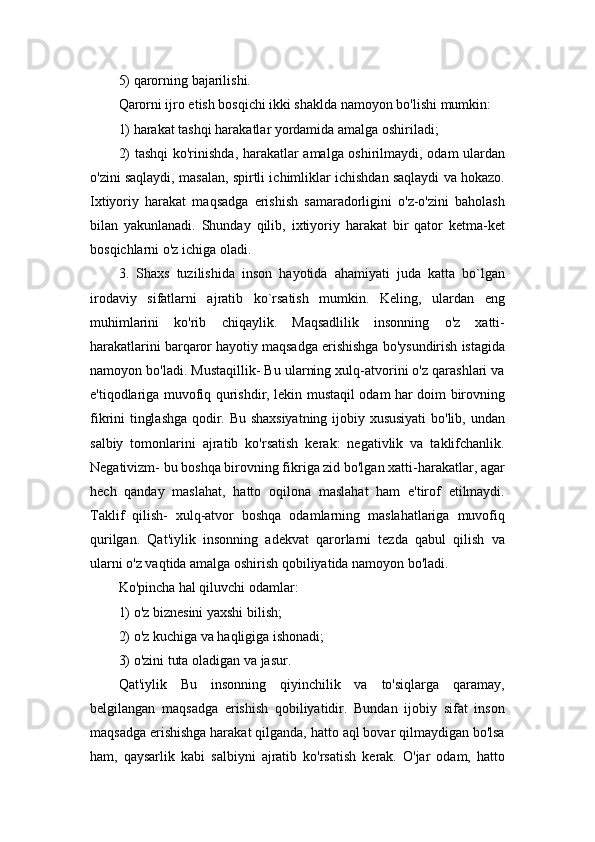 5) qarorning bajarilishi. 
Qarorni ijro etish bosqichi ikki shaklda namoyon bo'lishi mumkin: 
1) harakat tashqi harakatlar yordamida amalga oshiriladi; 
2) tashqi  ko'rinishda, harakatlar amalga oshirilmaydi, odam ulardan
o'zini saqlaydi, masalan, spirtli ichimliklar ichishdan saqlaydi va hokazo.
Ixtiyoriy   harakat   maqsadga   erishish   samaradorligini   o'z-o'zini   baholash
bilan   yakunlanadi.   Shunday   qilib,   ixtiyoriy   harakat   bir   qator   ketma-ket
bosqichlarni o'z ichiga oladi. 
3.   Shaxs   tuzilishida   inson   hayotida   ahamiyati   juda   katta   bo`lgan
irodaviy   sifatlarni   ajratib   ko`rsatish   mumkin.   Keling,   ulardan   eng
muhimlarini   ko'rib   chiqaylik.   Maqsadlilik   insonning   o'z   xatti-
harakatlarini barqaror hayotiy maqsadga erishishga bo'ysundirish istagida
namoyon bo'ladi. Mustaqillik- Bu ularning xulq-atvorini o'z qarashlari va
e'tiqodlariga muvofiq qurishdir, lekin mustaqil odam har doim birovning
fikrini tinglashga qodir. Bu shaxsiyatning ijobiy xususiyati  bo'lib, undan
salbiy   tomonlarini   ajratib   ko'rsatish   kerak:   negativlik   va   taklifchanlik.
Negativizm- bu boshqa birovning fikriga zid bo'lgan xatti-harakatlar, agar
hech   qanday   maslahat,   hatto   oqilona   maslahat   ham   e'tirof   etilmaydi.
Taklif   qilish-   xulq-atvor   boshqa   odamlarning   maslahatlariga   muvofiq
qurilgan.   Qat'iylik   insonning   adekvat   qarorlarni   tezda   qabul   qilish   va
ularni o'z vaqtida amalga oshirish qobiliyatida namoyon bo'ladi. 
Ko'pincha hal qiluvchi odamlar: 
1) o'z biznesini yaxshi bilish; 
2) o'z kuchiga va haqligiga ishonadi; 
3) o'zini tuta oladigan va jasur. 
Qat'iylik   Bu   insonning   qiyinchilik   va   to'siqlarga   qaramay,
belgilangan   maqsadga   erishish   qobiliyatidir.   Bundan   ijobiy   sifat   inson
maqsadga erishishga harakat qilganda, hatto aql bovar qilmaydigan bo'lsa
ham,   qaysarlik   kabi   salbiyni   ajratib   ko'rsatish   kerak.   O'jar   odam,   hatto 