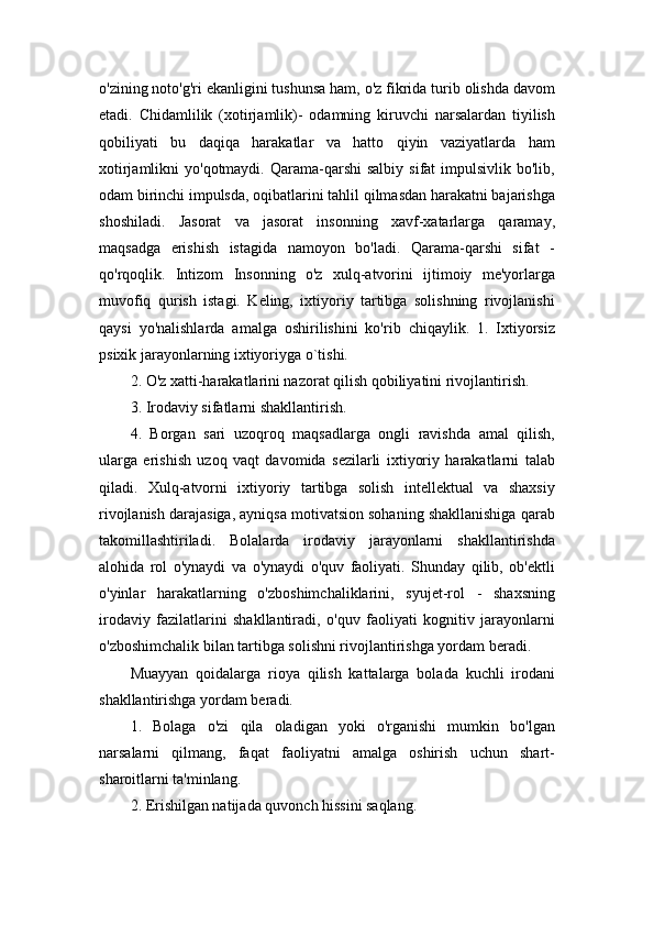 o'zining noto'g'ri ekanligini tushunsa ham, o'z fikrida turib olishda davom
etadi.   Chidamlilik   (xotirjamlik)-   odamning   kiruvchi   narsalardan   tiyilish
qobiliyati   bu   daqiqa   harakatlar   va   hatto   qiyin   vaziyatlarda   ham
xotirjamlikni  yo'qotmaydi.  Qarama-qarshi  salbiy  sifat  impulsivlik  bo'lib,
odam birinchi impulsda, oqibatlarini tahlil qilmasdan harakatni bajarishga
shoshiladi.   Jasorat   va   jasorat   insonning   xavf-xatarlarga   qaramay,
maqsadga   erishish   istagida   namoyon   bo'ladi.   Qarama-qarshi   sifat   -
qo'rqoqlik.   Intizom   Insonning   o'z   xulq-atvorini   ijtimoiy   me'yorlarga
muvofiq   qurish   istagi.   Keling,   ixtiyoriy   tartibga   solishning   rivojlanishi
qaysi   yo'nalishlarda   amalga   oshirilishini   ko'rib   chiqaylik.   1.   Ixtiyorsiz
psixik jarayonlarning ixtiyoriyga o`tishi. 
2. O'z xatti-harakatlarini nazorat qilish qobiliyatini rivojlantirish. 
3. Irodaviy sifatlarni shakllantirish. 
4.   Borgan   sari   uzoqroq   maqsadlarga   ongli   ravishda   amal   qilish,
ularga   erishish   uzoq   vaqt   davomida   sezilarli   ixtiyoriy   harakatlarni   talab
qiladi.   Xulq-atvorni   ixtiyoriy   tartibga   solish   intellektual   va   shaxsiy
rivojlanish darajasiga, ayniqsa motivatsion sohaning shakllanishiga qarab
takomillashtiriladi.   Bolalarda   irodaviy   jarayonlarni   shakllantirishda
alohida   rol   o'ynaydi   va   o'ynaydi   o'quv   faoliyati.   Shunday   qilib,   ob'ektli
o'yinlar   harakatlarning   o'zboshimchaliklarini,   syujet-rol   -   shaxsning
irodaviy   fazilatlarini   shakllantiradi,   o'quv   faoliyati   kognitiv   jarayonlarni
o'zboshimchalik bilan tartibga solishni rivojlantirishga yordam beradi. 
Muayyan   qoidalarga   rioya   qilish   kattalarga   bolada   kuchli   irodani
shakllantirishga yordam beradi. 
1.   Bolaga   o'zi   qila   oladigan   yoki   o'rganishi   mumkin   bo'lgan
narsalarni   qilmang,   faqat   faoliyatni   amalga   oshirish   uchun   shart-
sharoitlarni ta'minlang. 
2. Erishilgan natijada quvonch hissini saqlang.  