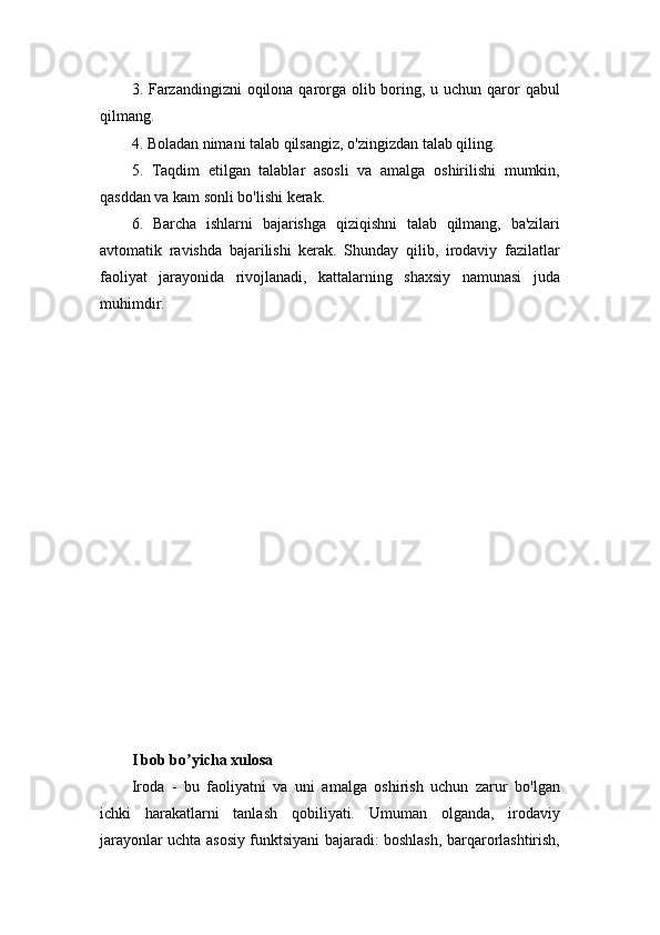 3. Farzandingizni  oqilona qarorga olib boring, u uchun qaror qabul
qilmang. 
4. Boladan nimani talab qilsangiz, o'zingizdan talab qiling. 
5.   Taqdim   etilgan   talablar   asosli   va   amalga   oshirilishi   mumkin,
qasddan va kam sonli bo'lishi kerak. 
6.   Barcha   ishlarni   bajarishga   qiziqishni   talab   qilmang,   ba'zilari
avtomatik   ravishda   bajarilishi   kerak.   Shunday   qilib,   irodaviy   fazilatlar
faoliyat   jarayonida   rivojlanadi,   kattalarning   shaxsiy   namunasi   juda
muhimdir. 
I bob bo yicha xulosaʼ
Iroda   -   bu   faoliyatni   va   uni   amalga   oshirish   uchun   zarur   bo'lgan
ichki   harakatlarni   tanlash   qobiliyati.   Umuman   olganda,   irodaviy
jarayonlar uchta asosiy funktsiyani bajaradi: boshlash, barqarorlashtirish, 