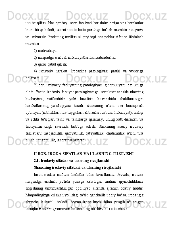 inhibe   qilish.   Har   qanday   inson   faoliyati   har   doim   o'ziga   xos   harakatlar
bilan   birga   keladi,   ularni   ikkita   katta   guruhga   bo'lish   mumkin:   ixtiyoriy
va  ixtiyorsiz.   Irodaning   tuzilishini   quyidagi   bosqichlar   sifatida  ifodalash
mumkin: 
1) motivatsiya; 
2) maqsadga erishish imkoniyatlaridan xabardorlik; 
3) qaror qabul qilish; 
4)   ixtiyoriy   harakat.   Irodaning   patologiyasi   pastki   va   yuqoriga
bo'linadi. 
Yuqori   ixtiyoriy   faoliyatning   patologiyasi   giperbuliyani   o'z   ichiga
oladi. Pastki  irodaviy faoliyat  patologiyasiga  instinktlar asosida  ularning
kuchayishi,   zaiflashishi   yoki   buzilishi   ko'rinishida   shakllanadigan
harakatlarning   patologiyasi   kiradi.   shaxsning   o'zini   o'zi   boshqarish
qobiliyati (intilishlari, his-tuyg'ulari, ehtiroslari ustidan hokimiyat), tashqi
va   ichki   to'siqlar,   ta'sir   va   ta'sirlarga   qaramay,   uning   xatti-harakati   va
faoliyatini   ongli   ravishda   tartibga   solish.   Shaxsning   asosiy   irodaviy
fazilatlari:   maqsadlilik,   qat'iyatlilik,   qat'iyatlilik,   chidamlilik,   o'zini   tuta
bilish, intizomlilik, jasorat va jasorat.
II BOB. IRODA SIFATLAR VA ULARNING TUZILISHI.
2.1. Irodaviy sifatlar va ularning rivojlanishi
Shaxsning irodaviy sifatlari va ularning rivojlanishi
Inson   irodasi   ma'lum   fazilatlar   bilan   tavsiflanadi.   Avvalo,   irodani
maqsadga   erishish   yo'lida   yuzaga   keladigan   muhim   qiyinchiliklarni
engishning   umumlashtirilgan   qobiliyati   sifatida   ajratish   odatiy   holdir.
Maqsadingizga erishish yo'lidagi to'siq qanchalik jiddiy bo'lsa, irodangiz
shunchalik   kuchli   bo'ladi.   Aynan   iroda   kuchi   bilan   yengib   o'tiladigan
to'siqlar irodaning namoyon bo'lishining ob'ektiv ko'rsatkichidir. 