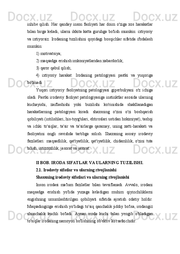 inhibe   qilish.   Har   qanday   inson   faoliyati   har   doim   o'ziga   xos   harakatlar
bilan   birga   keladi,   ularni   ikkita   katta   guruhga   bo'lish   mumkin:   ixtiyoriy
va  ixtiyorsiz.   Irodaning   tuzilishini   quyidagi   bosqichlar   sifatida  ifodalash
mumkin: 
1) motivatsiya; 
2) maqsadga erishish imkoniyatlaridan xabardorlik; 
3) qaror qabul qilish; 
4)   ixtiyoriy   harakat.   Irodaning   patologiyasi   pastki   va   yuqoriga
bo'linadi. 
Yuqori   ixtiyoriy   faoliyatning   patologiyasi   giperbuliyani   o'z   ichiga
oladi. Pastki  irodaviy faoliyat  patologiyasiga  instinktlar asosida  ularning
kuchayishi,   zaiflashishi   yoki   buzilishi   ko'rinishida   shakllanadigan
harakatlarning   patologiyasi   kiradi.   shaxsning   o'zini   o'zi   boshqarish
qobiliyati (intilishlari, his-tuyg'ulari, ehtiroslari ustidan hokimiyat), tashqi
va   ichki   to'siqlar,   ta'sir   va   ta'sirlarga   qaramay,   uning   xatti-harakati   va
faoliyatini   ongli   ravishda   tartibga   solish.   Shaxsning   asosiy   irodaviy
fazilatlari:   maqsadlilik,   qat'iyatlilik,   qat'iyatlilik,   chidamlilik,   o'zini   tuta
bilish, intizomlilik, jasorat va jasorat.
II BOB. IRODA SIFATLAR VA ULARNING TUZILISHI.
2.1. Irodaviy sifatlar va ularning rivojlanishi
Shaxsning irodaviy sifatlari va ularning rivojlanishi
Inson   irodasi   ma'lum   fazilatlar   bilan   tavsiflanadi.   Avvalo,   irodani
maqsadga   erishish   yo'lida   yuzaga   keladigan   muhim   qiyinchiliklarni
engishning   umumlashtirilgan   qobiliyati   sifatida   ajratish   odatiy   holdir.
Maqsadingizga erishish yo'lidagi to'siq qanchalik jiddiy bo'lsa, irodangiz
shunchalik   kuchli   bo'ladi.   Aynan   iroda   kuchi   bilan   yengib   o'tiladigan
to'siqlar irodaning namoyon bo'lishining ob'ektiv ko'rsatkichidir.