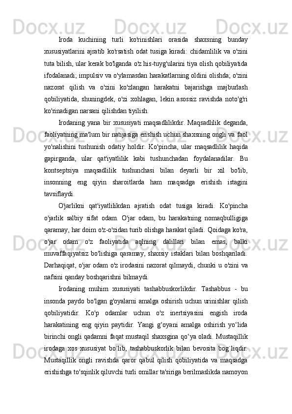 Iroda   kuchining   turli   ko'rinishlari   orasida   shaxsning   bunday
xususiyatlarini   ajratib   ko'rsatish   odat   tusiga   kiradi:   chidamlilik   va   o'zini
tuta bilish, ular kerak bo'lganda o'z his-tuyg'ularini tiya olish qobiliyatida
ifodalanadi; impulsiv va o'ylamasdan harakatlarning oldini olishda; o'zini
nazorat   qilish   va   o'zini   ko'zlangan   harakatni   bajarishga   majburlash
qobiliyatida,   shuningdek,   o'zi   xohlagan,   lekin   asossiz   ravishda   noto'g'ri
ko'rinadigan narsani qilishdan tiyilish.
Irodaning   yana   bir   xususiyati   maqsadlilikdir.   Maqsadlilik   deganda,
faoliyatning ma'lum bir natijasiga erishish uchun shaxsning ongli va faol
yo'nalishini   tushunish   odatiy   holdir.   Ko'pincha,   ular   maqsadlilik   haqida
gapirganda,   ular   qat'iyatlilik   kabi   tushunchadan   foydalanadilar.   Bu
kontseptsiya   maqsadlilik   tushunchasi   bilan   deyarli   bir   xil   bo'lib,
insonning   eng   qiyin   sharoitlarda   ham   maqsadga   erishish   istagini
tavsiflaydi.
O'jarlikni   qat'iyatlilikdan   ajratish   odat   tusiga   kiradi.   Ko'pincha
o'jarlik   salbiy   sifat   odam.   O'jar   odam,   bu   harakatning   nomaqbulligiga
qaramay, har doim o'z-o'zidan turib olishga harakat qiladi. Qoidaga ko'ra,
o'jar   odam   o'z   faoliyatida   aqlning   dalillari   bilan   emas,   balki
muvaffaqiyatsiz   bo'lishiga   qaramay,   shaxsiy   istaklari   bilan   boshqariladi.
Darhaqiqat, o'jar odam o'z irodasini nazorat qilmaydi, chunki u o'zini va
nafsini qanday boshqarishni bilmaydi.
Irodaning   muhim   xususiyati   tashabbuskorlikdir.   Tashabbus   -   bu
insonda paydo bo'lgan g'oyalarni amalga oshirish uchun urinishlar qilish
qobiliyatidir.   Ko'p   odamlar   uchun   o'z   inertsiyasini   engish   iroda
harakatining   eng   qiyin   paytidir.   Yangi   g‘oyani   amalga   oshirish   yo‘lida
birinchi ongli qadamni faqat mustaqil shaxsgina qo‘ya oladi. Mustaqillik
irodaga   xos   xususiyat   bo`lib,   tashabbuskorlik   bilan   bevosita   bog`liqdir.
Mustaqillik   ongli   ravishda   qaror   qabul   qilish   qobiliyatida   va   maqsadga
erishishga to'sqinlik qiluvchi turli omillar ta'siriga berilmaslikda namoyon 