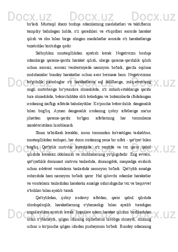 bo'ladi.   Mustaqil   shaxs   boshqa   odamlarning   maslahatlari   va   takliflarini
tanqidiy   baholagan   holda,   o'z   qarashlari   va   e'tiqodlari   asosida   harakat
qilish   va   shu   bilan   birga   olingan   maslahatlar   asosida   o'z   harakatlariga
tuzatishlar kiritishga qodir.
Salbiylikni   mustaqillikdan   ajratish   kerak.   Negativizm   boshqa
odamlarga   qarama-qarshi   harakat   qilish,   ularga   qarama-qarshilik   qilish
uchun   asossiz,   asossiz   tendentsiyada   namoyon   bo'ladi,   garchi   oqilona
mulohazalar   bunday   harakatlar   uchun   asos   bermasa   ham.   Negativizmni
ko'pchilik   psixologlar   o'z   harakatlarini   aql   dalillariga,   xulq-atvorning
ongli   motivlariga   bo'ysundira   olmaslikda,   o'z   xohish-istaklariga   qarshi
tura olmaslikda, bekorchilikka olib keladigan va hokazolarda ifodalangan
irodaning zaifligi sifatida baholaydilar. Ko'pincha bekorchilik. dangasalik
bilan   bog'liq.   Aynan   dangasalik   irodaning   ijobiy   sifatlariga   ma'no
jihatdan   qarama-qarshi   bo'lgan   sifatlarning   har   tomonlama
xarakteristikasi hisoblanadi.
Shuni   ta'kidlash   kerakki,   inson   tomonidan   ko'rsatilgan   tashabbus,
mustaqillikdan tashqari, har doim irodaning yana bir sifati - qat'iyat bilan
bog'liq.   Qat'iylik   motivlar   kurashida,   o'z   vaqtida   va   tez   qaror   qabul
qilishda   keraksiz   ikkilanish   va   shubhalarning   yo'qligidadir.   Eng   avvalo,
qat'iyatlilik   dominant   motivni   tanlashda,   shuningdek,   maqsadga   erishish
uchun   adekvat   vositalarni   tanlashda   namoyon   bo'ladi.   Qat'iylik   amalga
oshirishda   ham   namoyon   bo'ladi   qaror.   Hal   qiluvchi   odamlar   harakatlar
va vositalarni tanlashdan harakatni amalga oshirishgacha tez va baquvvat
o'tishlari bilan ajralib turadi.
Qat'iylikdan,   ijobiy   irodaviy   sifatdan,   qaror   qabul   qilishda
shoshqaloqlik,   harakatlarning   o'ylamasligi   bilan   ajralib   turadigan
impulsivlikni ajratish kerak. Impulsiv odam harakat qilishni boshlashdan
oldin   o'ylamaydi,   qilgan   ishining   oqibatlarini   hisobga   olmaydi,   shuning
uchun u  ko'pincha  qilgan ishidan  pushaymon   bo'ladi. Bunday  odamning 