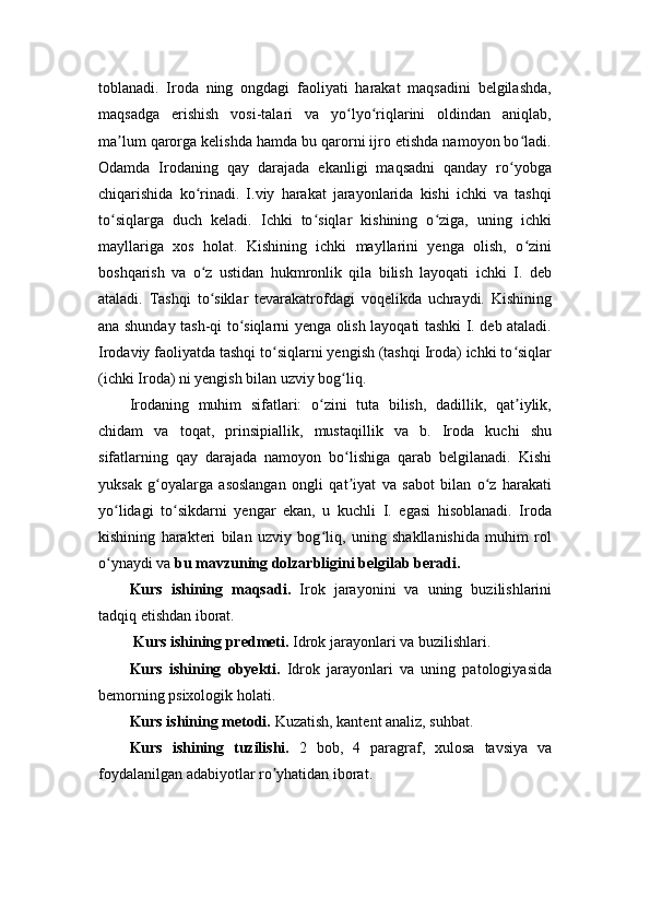 toblanadi.   Iroda   ning   ongdagi   faoliyati   harakat   maqsadini   belgilashda,
maqsadga   erishish   vosi-talari   va   yo lyo riqlarini   oldindan   aniqlab,ʻ ʻ
ma lum qarorga kelishda hamda bu qarorni ijro etishda namoyon bo ladi.	
ʼ ʻ
Odamda   Irodaning   qay   darajada   ekanligi   maqsadni   qanday   ro yobga	
ʻ
chiqarishida   ko rinadi.   I.viy   harakat   jarayonlarida   kishi   ichki   va   tashqi	
ʻ
to siqlarga   duch   keladi.   Ichki   to siqlar   kishining   o ziga,   uning   ichki	
ʻ ʻ ʻ
mayllariga   xos   holat.   Kishining   ichki   mayllarini   yenga   olish,   o zini	
ʻ
boshqarish   va   o z   ustidan   hukmronlik   qila   bilish   layoqati   ichki   I.   deb	
ʻ
ataladi.   Tashqi   to siklar   tevarakatrofdagi   voqelikda   uchraydi.   Kishining
ʻ
ana shunday tash-qi to siqlarni yenga olish layoqati tashki I. deb ataladi.	
ʻ
Irodaviy faoliyatda tashqi to siqlarni yengish (tashqi Iroda) ichki to siqlar	
ʻ ʻ
(ichki Iroda) ni yengish bilan uzviy bog liq.	
ʻ
Irodaning   muhim   sifatlari:   o zini   tuta   bilish,   dadillik,   qat iylik,	
ʻ ʼ
chidam   va   toqat,   prinsipiallik,   mustaqillik   va   b.   Iroda   kuchi   shu
sifatlarning   qay   darajada   namoyon   bo lishiga   qarab   belgilanadi.   Kishi	
ʻ
yuksak   g oyalarga   asoslangan   ongli   qat iyat   va   sabot   bilan   o z   harakati	
ʻ ʼ ʻ
yo lidagi   to sikdarni   yengar   ekan,   u   kuchli   I.   egasi   hisoblanadi.   Iroda	
ʻ ʻ
kishining   harakteri   bilan   uzviy   bog liq,   uning   shakllanishida   muhim   rol	
ʻ
o ynaydi va 	
ʻ bu mavzuning dolzarbligini belgilab beradi.
Kurs   ishining   maqsadi.   Irok   jarayonini   va   uning   buzilishlarini
tadqiq etishdan iborat.
 Kurs ishining predmeti.  Idrok jarayonlari va buzilishlari.
Kurs   ishining   obyekti.   Idrok   jarayonlari   va   uning   patologiyasida
bemorning psixologik holati.
Kurs ishining metodi.  Kuzatish, kantent analiz, suhbat.
Kurs   ishining   tuzilishi.   2   bob,   4   paragraf,   xulosa   tavsiya   va
foydalanilgan adabiyotlar ro yhatidan iborat.	
ʼ 