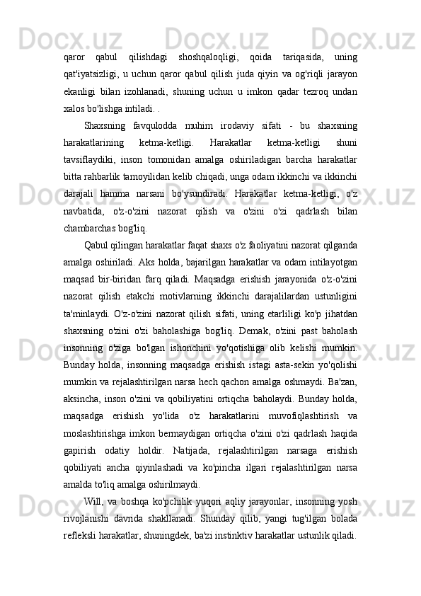 qaror   qabul   qilishdagi   shoshqaloqligi,   qoida   tariqasida,   uning
qat'iyatsizligi,   u   uchun   qaror   qabul   qilish   juda   qiyin   va   og'riqli   jarayon
ekanligi   bilan   izohlanadi,   shuning   uchun   u   imkon   qadar   tezroq   undan
xalos bo'lishga intiladi. .
Shaxsning   favqulodda   muhim   irodaviy   sifati   -   bu   shaxsning
harakatlarining   ketma-ketligi.   Harakatlar   ketma-ketligi   shuni
tavsiflaydiki,   inson   tomonidan   amalga   oshiriladigan   barcha   harakatlar
bitta rahbarlik tamoyilidan kelib chiqadi, unga odam ikkinchi va ikkinchi
darajali   hamma   narsani   bo'ysundiradi.   Harakatlar   ketma-ketligi,   o'z
navbatida,   o'z-o'zini   nazorat   qilish   va   o'zini   o'zi   qadrlash   bilan
chambarchas bog'liq.
Qabul qilingan harakatlar faqat shaxs o'z faoliyatini nazorat qilganda
amalga oshiriladi. Aks holda, bajarilgan harakatlar va odam intilayotgan
maqsad   bir-biridan   farq   qiladi.   Maqsadga   erishish   jarayonida   o'z-o'zini
nazorat   qilish   etakchi   motivlarning   ikkinchi   darajalilardan   ustunligini
ta'minlaydi.   O'z-o'zini   nazorat   qilish   sifati,   uning   etarliligi   ko'p   jihatdan
shaxsning   o'zini   o'zi   baholashiga   bog'liq.   Demak,   o'zini   past   baholash
insonning   o'ziga   bo'lgan   ishonchini   yo'qotishiga   olib   kelishi   mumkin.
Bunday   holda,   insonning   maqsadga   erishish   istagi   asta-sekin   yo'qolishi
mumkin va rejalashtirilgan narsa hech qachon amalga oshmaydi. Ba'zan,
aksincha,   inson   o'zini   va   qobiliyatini   ortiqcha   baholaydi.   Bunday   holda,
maqsadga   erishish   yo'lida   o'z   harakatlarini   muvofiqlashtirish   va
moslashtirishga   imkon   bermaydigan   ortiqcha   o'zini   o'zi   qadrlash   haqida
gapirish   odatiy   holdir.   Natijada,   rejalashtirilgan   narsaga   erishish
qobiliyati   ancha   qiyinlashadi   va   ko'pincha   ilgari   rejalashtirilgan   narsa
amalda to'liq amalga oshirilmaydi.
Will,   va   boshqa   ko'pchilik   yuqori   aqliy   jarayonlar,   insonning   yosh
rivojlanishi   davrida   shakllanadi.   Shunday   qilib,   yangi   tug'ilgan   bolada
refleksli harakatlar, shuningdek, ba'zi instinktiv harakatlar ustunlik qiladi. 