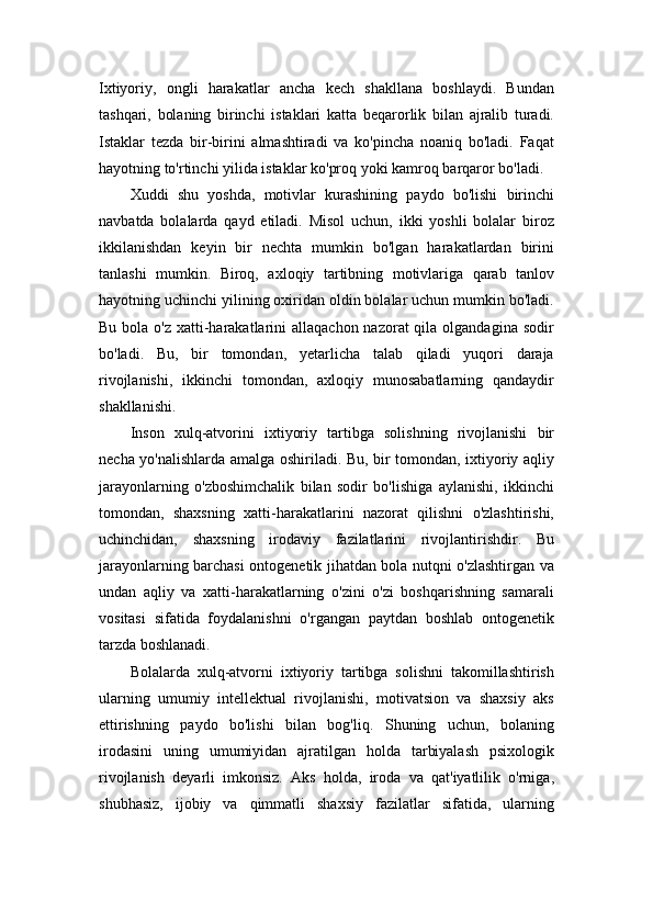 Ixtiyoriy,   ongli   harakatlar   ancha   kech   shakllana   boshlaydi.   Bundan
tashqari,   bolaning   birinchi   istaklari   katta   beqarorlik   bilan   ajralib   turadi.
Istaklar   tezda   bir-birini   almashtiradi   va   ko'pincha   noaniq   bo'ladi.   Faqat
hayotning to'rtinchi yilida istaklar ko'proq yoki kamroq barqaror bo'ladi.
Xuddi   shu   yoshda,   motivlar   kurashining   paydo   bo'lishi   birinchi
navbatda   bolalarda   qayd   etiladi.   Misol   uchun,   ikki   yoshli   bolalar   biroz
ikkilanishdan   keyin   bir   nechta   mumkin   bo'lgan   harakatlardan   birini
tanlashi   mumkin.   Biroq,   axloqiy   tartibning   motivlariga   qarab   tanlov
hayotning uchinchi yilining oxiridan oldin bolalar uchun mumkin bo'ladi.
Bu bola o'z  xatti-harakatlarini  allaqachon nazorat  qila olgandagina  sodir
bo'ladi.   Bu,   bir   tomondan,   yetarlicha   talab   qiladi   yuqori   daraja
rivojlanishi,   ikkinchi   tomondan,   axloqiy   munosabatlarning   qandaydir
shakllanishi.
Inson   xulq-atvorini   ixtiyoriy   tartibga   solishning   rivojlanishi   bir
necha yo'nalishlarda amalga oshiriladi. Bu, bir tomondan, ixtiyoriy aqliy
jarayonlarning   o'zboshimchalik   bilan   sodir   bo'lishiga   aylanishi,   ikkinchi
tomondan,   shaxsning   xatti-harakatlarini   nazorat   qilishni   o'zlashtirishi,
uchinchidan,   shaxsning   irodaviy   fazilatlarini   rivojlantirishdir.   Bu
jarayonlarning barchasi ontogenetik jihatdan bola nutqni o'zlashtirgan va
undan   aqliy   va   xatti-harakatlarning   o'zini   o'zi   boshqarishning   samarali
vositasi   sifatida   foydalanishni   o'rgangan   paytdan   boshlab   ontogenetik
tarzda boshlanadi.
Bolalarda   xulq-atvorni   ixtiyoriy   tartibga   solishni   takomillashtirish
ularning   umumiy   intellektual   rivojlanishi,   motivatsion   va   shaxsiy   aks
ettirishning   paydo   bo'lishi   bilan   bog'liq.   Shuning   uchun,   bolaning
irodasini   uning   umumiyidan   ajratilgan   holda   tarbiyalash   psixologik
rivojlanish   deyarli   imkonsiz.   Aks   holda,   iroda   va   qat'iyatlilik   o'rniga,
shubhasiz,   ijobiy   va   qimmatli   shaxsiy   fazilatlar   sifatida,   ularning 