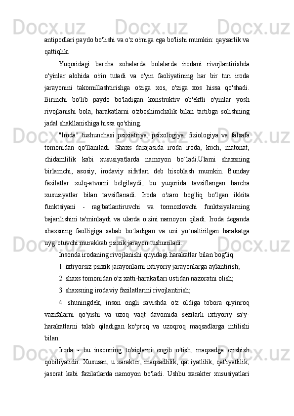 antipodlari paydo bo'lishi va o'z o'rniga ega bo'lishi mumkin: qaysarlik va
qattiqlik.
Yuqoridagi   barcha   sohalarda   bolalarda   irodani   rivojlantirishda
o'yinlar   alohida   o'rin   tutadi   va   o'yin   faoliyatining   har   bir   turi   iroda
jarayonini   takomillashtirishga   o'ziga   xos,   o'ziga   xos   hissa   qo'shadi.
Birinchi   bo'lib   paydo   bo'ladigan   konstruktiv   ob'ektli   o'yinlar   yosh
rivojlanishi   bola,   harakatlarni   o'zboshimchalik   bilan   tartibga   solishning
jadal shakllanishiga hissa qo'shing.
"Iroda"   tushunchasi   psixiatriya,   psixologiya,   fiziologiya   va   falsafa
tomonidan   qo'llaniladi.   Shaxs   darajasida   iroda   iroda,   kuch,   matonat,
chidamlilik   kabi   xususiyatlarda   namoyon   bo`ladi.Ularni   shaxsning
birlamchi,   asosiy,   irodaviy   sifatlari   deb   hisoblash   mumkin.   Bunday
fazilatlar   xulq-atvorni   belgilaydi,   bu   yuqorida   tavsiflangan   barcha
xususiyatlar   bilan   tavsiflanadi.   Iroda   o'zaro   bog'liq   bo'lgan   ikkita
funktsiyani   -   rag'batlantiruvchi   va   tormozlovchi   funktsiyalarning
bajarilishini   ta'minlaydi   va   ularda   o'zini   namoyon   qiladi.   Iroda   deganda
shaxsning   faolligiga   sabab   bo`ladigan   va   uni   yo`naltirilgan   harakatga
uyg`otuvchi murakkab psixik jarayon tushuniladi.
Insonda irodaning rivojlanishi quyidagi harakatlar bilan bog'liq:
1. ixtiyorsiz psixik jarayonlarni ixtiyoriy jarayonlarga aylantirish;
2. shaxs tomonidan o'z xatti-harakatlari ustidan nazoratni olish;
3. shaxsning irodaviy fazilatlarini rivojlantirish;
4.   shuningdek,   inson   ongli   ravishda   o'z   oldiga   tobora   qiyinroq
vazifalarni   qo'yishi   va   uzoq   vaqt   davomida   sezilarli   ixtiyoriy   sa'y-
harakatlarni   talab   qiladigan   ko'proq   va   uzoqroq   maqsadlarga   intilishi
bilan.
Iroda   -   bu   insonning   to'siqlarni   engib   o'tish,   maqsadga   erishish
qobiliyatidir.   Xususan,   u   xarakter,   maqsadlilik,   qat'iyatlilik,   qat'iyatlilik,
jasorat   kabi   fazilatlarda   namoyon   bo'ladi.   Ushbu   xarakter   xususiyatlari 