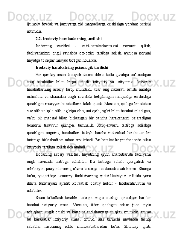 ijtimoiy foydali va jamiyatga zid maqsadlarga erishishga yordam berishi
mumkin.
2.2. Irodaviy harakatlarning tuzilishi .
Irodaning   vazifasi   -   xatti-harakatlarimizni   nazorat   qilish,
faoliyatimizni   ongli   ravishda   o'z-o'zini   tartibga   solish,   ayniqsa   normal
hayotga to'siqlar mavjud bo'lgan hollarda.
Irodaviy harakatning psixologik tuzilishi
Har  qanday inson faoliyati  doimo ikkita katta guruhga  bo'linadigan
aniq   harakatlar   bilan   birga   keladi:   ixtiyoriy   va   ixtiyorsiz.   Ixtiyoriy
harakatlarning   asosiy   farqi   shundaki,   ular   ong   nazorati   ostida   amalga
oshiriladi   va   shaxsdan   ongli   ravishda   belgilangan   maqsadga   erishishga
qaratilgan muayyan harakatlarni talab qiladi. Masalan, qo‘liga bir stakan
suv olib zo‘rg‘a olib, og‘ziga olib, uni egib, og‘zi bilan harakat qiladigan,
ya’ni   bir   maqsad   bilan   birlashgan   bir   qancha   harakatlarni   bajaradigan
bemorni   tasavvur   qiling-a.   tashnalik.   Xulq-atvorni   tartibga   solishga
qaratilgan   ongning   harakatlari   tufayli   barcha   individual   harakatlar   bir
butunga birlashadi va odam suv ichadi. Bu harakat ko'pincha iroda bilan
ixtiyoriy tartibga solish deb ataladi.
Irodaning   asosiy   vazifasi   hayotning   qiyin   sharoitlarida   faoliyatni
ongli   ravishda   tartibga   solishdir.   Bu   tartibga   solish   qo'zg'alish   va
inhibisyon jarayonlarining o'zaro ta'siriga asoslanadi asab tizimi. Shunga
ko'ra,   yuqoridagi   umumiy   funktsiyaning   spetsifikatsiyasi   sifatida   yana
ikkita   funktsiyani   ajratib   ko'rsatish   odatiy   holdir   -   faollashtiruvchi   va
inhibitiv.
Shuni   ta'kidlash   kerakki,   to'siqni   engib   o'tishga   qaratilgan   har   bir
harakat   ixtiyoriy   emas.   Masalan,   itdan   qochgan   odam   juda   qiyin
to'siqlarni engib o'tishi va hatto baland daraxtga chiqishi mumkin, ammo
bu   harakatlar   ixtiyoriy   emas,   chunki   ular   birinchi   navbatda   tashqi
sabablar   insonning   ichki   munosabatlaridan   ko'ra.   Shunday   qilib, 