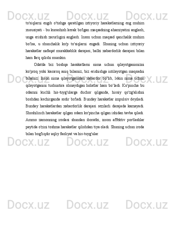 to'siqlarni   engib   o'tishga   qaratilgan   ixtiyoriy   harakatlarning   eng   muhim
xususiyati - bu kurashish kerak bo'lgan maqsadning ahamiyatini anglash,
unga erishish zarurligini anglash. Inson uchun maqsad qanchalik muhim
bo'lsa,   u   shunchalik   ko'p   to'siqlarni   engadi.   Shuning   uchun   ixtiyoriy
harakatlar   nafaqat   murakkablik   darajasi,   balki   xabardorlik   darajasi   bilan
ham farq qilishi mumkin.
Odatda   biz   boshqa   harakatlarni   nima   uchun   qilayotganimizni
ko'proq   yoki   kamroq   aniq   bilamiz,   biz   erishishga   intilayotgan   maqsadni
bilamiz.   Inson   nima   qilayotganidan   xabardor   bo‘lib,   lekin   nima   uchun
qilayotganini   tushuntira   olmaydigan   holatlar   ham   bo‘ladi.   Ko'pincha   bu
odamni   kuchli   his-tuyg'ularga   duchor   qilganda,   hissiy   qo'zg'alishni
boshdan kechirganda sodir bo'ladi. Bunday harakatlar impulsiv deyiladi.
Bunday   harakatlardan   xabardorlik   darajasi   sezilarli   darajada   kamayadi.
Shoshilinch harakatlar qilgan odam ko'pincha qilgan ishidan tavba qiladi.
Ammo   zamonning   irodasi   shundan   iboratki,   inson   affektiv   portlashlar
paytida o'zini toshma harakatlar qilishdan tiya oladi. Shuning uchun iroda
bilan bog'liqdir aqliy faoliyat va his-tuyg'ular. 