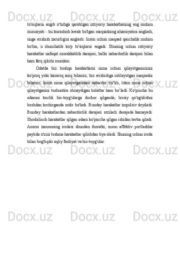 to'siqlarni   engib   o'tishga   qaratilgan   ixtiyoriy   harakatlarning   eng   muhim
xususiyati - bu kurashish kerak bo'lgan maqsadning ahamiyatini anglash,
unga erishish zarurligini anglash. Inson uchun maqsad qanchalik muhim
bo'lsa,   u   shunchalik   ko'p   to'siqlarni   engadi.   Shuning   uchun   ixtiyoriy
harakatlar   nafaqat   murakkablik   darajasi,   balki   xabardorlik   darajasi   bilan
ham farq qilishi mumkin.
Odatda   biz   boshqa   harakatlarni   nima   uchun   qilayotganimizni
ko'proq   yoki   kamroq   aniq   bilamiz,   biz   erishishga   intilayotgan   maqsadni
bilamiz.   Inson   nima   qilayotganidan   xabardor   bo‘lib,   lekin   nima   uchun
qilayotganini   tushuntira   olmaydigan   holatlar   ham   bo‘ladi.   Ko'pincha   bu
odamni   kuchli   his-tuyg'ularga   duchor   qilganda,   hissiy   qo'zg'alishni
boshdan kechirganda sodir bo'ladi. Bunday harakatlar impulsiv deyiladi.
Bunday   harakatlardan   xabardorlik   darajasi   sezilarli   darajada   kamayadi.
Shoshilinch harakatlar qilgan odam ko'pincha qilgan ishidan tavba qiladi.
Ammo   zamonning   irodasi   shundan   iboratki,   inson   affektiv   portlashlar
paytida o'zini toshma harakatlar qilishdan tiya oladi. Shuning uchun iroda
bilan bog'liqdir aqliy faoliyat va his-tuyg'ular.