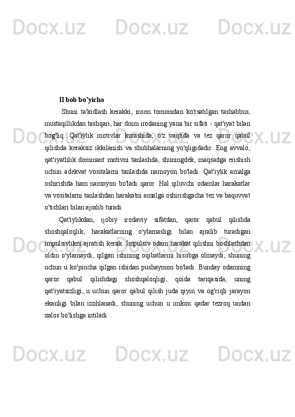 II bob bo yichaʼ
  Shuni   ta'kidlash   kerakki,   inson   tomonidan   ko'rsatilgan   tashabbus,
mustaqillikdan tashqari, har doim irodaning yana bir sifati - qat'iyat bilan
bog'liq.   Qat'iylik   motivlar   kurashida,   o'z   vaqtida   va   tez   qaror   qabul
qilishda   keraksiz   ikkilanish   va   shubhalarning   yo'qligidadir.   Eng   avvalo,
qat'iyatlilik   dominant   motivni   tanlashda,   shuningdek,   maqsadga   erishish
uchun   adekvat   vositalarni   tanlashda   namoyon   bo'ladi.   Qat'iylik   amalga
oshirishda   ham   namoyon   bo'ladi   qaror.   Hal   qiluvchi   odamlar   harakatlar
va vositalarni tanlashdan harakatni amalga oshirishgacha tez va baquvvat
o'tishlari bilan ajralib turadi.
Qat'iylikdan,   ijobiy   irodaviy   sifatdan,   qaror   qabul   qilishda
shoshqaloqlik,   harakatlarning   o'ylamasligi   bilan   ajralib   turadigan
impulsivlikni ajratish kerak. Impulsiv odam harakat qilishni boshlashdan
oldin   o'ylamaydi,   qilgan   ishining   oqibatlarini   hisobga   olmaydi,   shuning
uchun u  ko'pincha  qilgan ishidan  pushaymon   bo'ladi. Bunday  odamning
qaror   qabul   qilishdagi   shoshqaloqligi,   qoida   tariqasida,   uning
qat'iyatsizligi,   u   uchun   qaror   qabul   qilish   juda   qiyin   va   og'riqli   jarayon
ekanligi   bilan   izohlanadi,   shuning   uchun   u   imkon   qadar   tezroq   undan
xalos bo'lishga intiladi. .