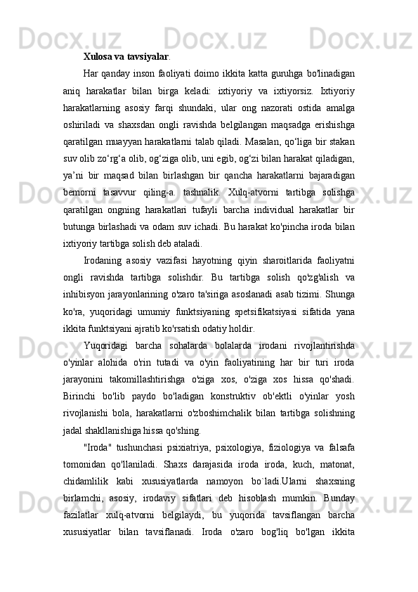 Xulosa va tavsiyalar .
Har  qanday inson faoliyati  doimo ikkita katta guruhga  bo'linadigan
aniq   harakatlar   bilan   birga   keladi:   ixtiyoriy   va   ixtiyorsiz.   Ixtiyoriy
harakatlarning   asosiy   farqi   shundaki,   ular   ong   nazorati   ostida   amalga
oshiriladi   va   shaxsdan   ongli   ravishda   belgilangan   maqsadga   erishishga
qaratilgan muayyan harakatlarni talab qiladi. Masalan, qo‘liga bir stakan
suv olib zo‘rg‘a olib, og‘ziga olib, uni egib, og‘zi bilan harakat qiladigan,
ya’ni   bir   maqsad   bilan   birlashgan   bir   qancha   harakatlarni   bajaradigan
bemorni   tasavvur   qiling-a.   tashnalik.   Xulq-atvorni   tartibga   solishga
qaratilgan   ongning   harakatlari   tufayli   barcha   individual   harakatlar   bir
butunga birlashadi va odam suv ichadi. Bu harakat ko'pincha iroda bilan
ixtiyoriy tartibga solish deb ataladi.
Irodaning   asosiy   vazifasi   hayotning   qiyin   sharoitlarida   faoliyatni
ongli   ravishda   tartibga   solishdir.   Bu   tartibga   solish   qo'zg'alish   va
inhibisyon jarayonlarining o'zaro ta'siriga asoslanadi asab tizimi. Shunga
ko'ra,   yuqoridagi   umumiy   funktsiyaning   spetsifikatsiyasi   sifatida   yana
ikkita funktsiyani ajratib ko'rsatish odatiy holdir.
Yuqoridagi   barcha   sohalarda   bolalarda   irodani   rivojlantirishda
o'yinlar   alohida   o'rin   tutadi   va   o'yin   faoliyatining   har   bir   turi   iroda
jarayonini   takomillashtirishga   o'ziga   xos,   o'ziga   xos   hissa   qo'shadi.
Birinchi   bo'lib   paydo   bo'ladigan   konstruktiv   ob'ektli   o'yinlar   yosh
rivojlanishi   bola,   harakatlarni   o'zboshimchalik   bilan   tartibga   solishning
jadal shakllanishiga hissa qo'shing.
"Iroda"   tushunchasi   psixiatriya,   psixologiya,   fiziologiya   va   falsafa
tomonidan   qo'llaniladi.   Shaxs   darajasida   iroda   iroda,   kuch,   matonat,
chidamlilik   kabi   xususiyatlarda   namoyon   bo`ladi.Ularni   shaxsning
birlamchi,   asosiy,   irodaviy   sifatlari   deb   hisoblash   mumkin.   Bunday
fazilatlar   xulq-atvorni   belgilaydi,   bu   yuqorida   tavsiflangan   barcha
xususiyatlar   bilan   tavsiflanadi.   Iroda   o'zaro   bog'liq   bo'lgan   ikkita 