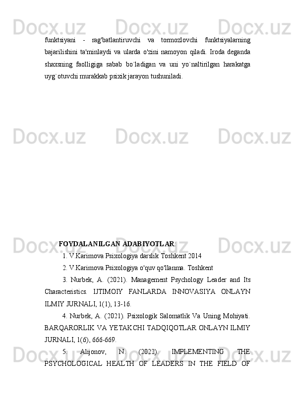 funktsiyani   -   rag'batlantiruvchi   va   tormozlovchi   funktsiyalarning
bajarilishini   ta'minlaydi   va   ularda   o'zini   namoyon   qiladi.   Iroda   deganda
shaxsning   faolligiga   sabab   bo`ladigan   va   uni   yo`naltirilgan   harakatga
uyg`otuvchi murakkab psixik jarayon tushuniladi.
FOYDALANILGAN ADABIYOTLAR :
1. V.Karimova Psixologiya darslik Toshkent 2014
2. V.Karimova Psixologiya o'quv qo'llanma. Toshkent
3.   Nurbek,   A.   (2021).   Management   Psychology   Leader   and   Its
Characteristics.   IJTIMOIY   FANLARDA   INNOVASIYA   ONLAYN
ILMIY JURNALI, 1(1), 13-16.
4.   Nurbek,   A.   (2021).   Psixologik   Salomatlik   Va   Uning   Mohiyati.
BARQARORLIK VA YETAKCHI TADQIQOTLAR ONLAYN ILMIY
JURNALI, 1(6), 666-669.
5.   Alijonov,   N.   (2022).   IMPLEMENTING   THE
PSYCHOLOGICAL   HEALTH   OF   LEADERS   IN   THE   FIELD   OF 